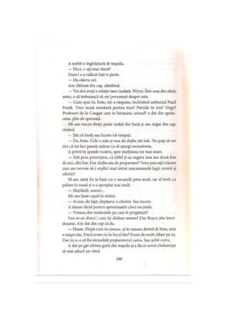 A sorbit o înghiţitură de tequila.
— Deci, v-aţi mai văzut?
Gura i s-a ridicat într-o parte.
— De câteva ori.
Am clătinat din cap, zâmbind.
—Voi doi aveţi o relaţie tare ciudată, Wynn. într-una din zilele
astea, o să trebuiască să-mi povesteşti despre asta.
— Cum spui tu, frate, mi-a răspuns, închizând subiectul Pearl
Frank. Vreo nouă aventură pentru tine? Partide in trei? Orgii?
Profesori de la Cougar care te hărţuiesc sexual? a dat din sprân­
cene, plin de speranţă.
Mi-am trecut dinţii peste inelul din buză şi am negat din cap,
râzând.
— Ştii că învăţ sau lucrez tot timpul.
— Da, frate. Cele o mie şi una de slujbe ale tale. Nu poţi să-mi
zici că nu faci pauză, măcar ca să spargi monotonia.
A privit în spatele nostru, spre mulţimea tot mai mare.
— Eşti prea pretenţios, că altfel ţi-aş sugera una sau două fete
de aici, din bar. Dar slujba aia de preparator? Vreo puicuţă trăsnet
care are nevoie să-i explici mai intim mecanismele legii cererii şi
ofertei?
M-am uitat fix la bere cu o secundă prea mult, iar el lovit cu
palma în masă şi s-a apropiat mai mult.
— Maxfield, nemer...
Mi-am lăsat capul în mâini.
— Acum, de fapt, depăşesc o chestie. Sau încerc.
A rămas tăcut pentru aproximativ cinci secunde.
— Vreuna din studentele pe care le pregăteşti?
Lua-m-ar dracu, cum îşi dăduse seama? Dar Boyce ştia întot­
deauna. Am dat din cap că da.
— Hmm. După cum te cunosc, şi te cunosc destul de bine, asta
e naşpa rău. Dacă eram eu în locul tău? Eram de mult călare pe ea.
Dar eu n-o să fiu niciodată preparatorul cuiva. Sau şeful cuiva.
A dat pe gât ultima gură din tequila şi a făcut semn chelneriţei
să mai aducă un rând.
246
 