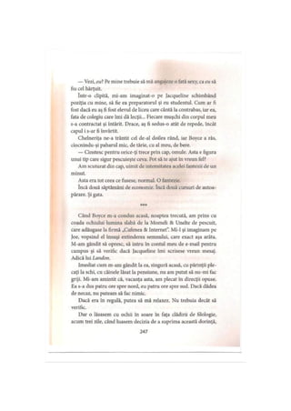 — Vezi, eu? Pe mine trebuie să mă angajeze o fată sexy, ca eu să
fiu cel hărţuit.
într-o clipită, mi-am imaginat-o pe Jacqueline schimbând
poziţia cu mine, să fie ea preparatorul şi eu studentul. Cum ar fi
fost dacă eu aş fi fost elevul de liceu care cântă la contrabas, iar ea,
fata de colegiu care îmi dă lecţii... Fiecare muşchi din corpul meu
s-a contractat şi întărit. Drace, aş fi sedus-o atât de repede, încât
capul i s-ar fi învârtit.
Chelneriţa ne-a trântit cel de-al doilea rând, iar Boyce a râs,
ciocnindu-şi paharul mic, de tărie, cu al meu, de bere.
— Cinstesc pentru orice-ţi trece prin cap, omule. Asta e figura
unui tip care sigur pescuieşte ceva. Pot să te ajut în vreun fel?
Am scuturat din cap, uimit de intensitatea acelei fantezii de un
minut.
Asta era tot ceea ce fusese, normal. O fantezie.
încă două săptămâni de economie. încă două cursuri de autoa­
părare. Şi gata.
* * *
Când Boyce m-a condus acasă, noaptea trecută, am prins cu
coada ochiului lumina slabă de la Momeli 8c Unelte de pescuit,
care adăugase la firmă „Cafenea 8c Internet”. Mi-1 şi imaginam pe
Joe, vopsind el însuşi extinderea semnului, care exact aşa arăta.
M-am gândit să opresc, să intru în contul meu de e mail pentru
campus şi să verific dacă Jacqueline îmi scrisese vreun mesaj.
Adică lui Landon.
Imediat cum m-am gândit la ea, singură acasă, cu părinţii ple­
caţi la schi, cu câinele lăsat la pensiune, nu am putut să nu-mi fac
griji. Mi-am amintit că, vacanţa asta, am plecat în direcţii opuse.
Ea s-a dus patru ore spre nord, eu patru ore spre sud. Dacă dădea
de necaz, nu puteam să fac nimic.
Dacă era in regulă, putea să mă relaxez. Nu trebuia decât să
verific.
Dar o lăsasem cu ochii în soare în faţa clădirii de filologie,
acum trei zile, când luasem decizia de a suprima această dorinţă,
247
 