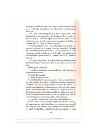 măcar pe perioada vacanţei. Dacă i-aş fi trimis acum un mesaj,
avea să reinceapă totul. Şi asta n-ar fi fost corect pentru niciunul
dintre noi.
Apoi, Caleb a adormit în patul meu, după ce a mâncat cel puţin
două sute de grame de curcan şi câte două porţii din orice altceva.
Tata, Charles şi Cindy erau lipiţi de un meci de fotbal cu scor
strâns, la care eu nu mă puteam concentra deloc, iar Carlie s-a
plâns de două ori, „Sunt atât de plictisiiităăă!”
Tumultul gândurilor mele s-a mai domolit şi m-am oferit să o
însoţesc pe Carlie într-o tură de explorare a oraşului. Taică-său
ne-a predat fericit cheile maşinii lui. Am lăsat geamurile în jos şi
eu am acceptat să ascultăm un post de radio cu muzică pop în
schimbul opririi pe la Momeli & Unelte de pescuit & Cafenea &
Internet.
— Ce nume lungi a spus Carlie, ridicând o sprânceană cu genul
de superioritate pe care numai o fată de şaisprezece ani ţi-1 poate
oferi.
Odată ajunşi, a remarcat:
— Locul ăsta arată ca un platou de filmare. Ce i-o fi apucat cu
fotoliile astea înflorate?
Opinia ei despre cafea:
— Bleahl Are gust de peşte.
S-a uitat la rafturile cu suveniruri, iar eu m-am autentificat şi
am găsit o duzină de email-uri inutile, dar nimic de la Jacqueline.
Landou nu avea niciun motiv plauzibil să îi scrie. Nu trebuia să îi
trimită nicio fişă de lucru. Nu se apropia niciun test. Aşa că i-am
descris noile îmbunătăţiri de la Momeli & Unelte de pescuit şi,
deasupra semnăturii mele obişnuite, LM, am adăugat un simplu:
îţi incui casa şi îţi armezi alarma în fiecare noapte, nu-i aşa? Nu
vreau să te jignesc, dar tu ai spus că vei fi singură acasă.
Am aşteptat cincisprezece minute, dar nu mi-a răspuns.
Carlie, rămasă în pană de observaţii incisive la adresa decoru­
lui, a cumpărat un tricou de culoare roz strălucitor cu Momeală
scris piept, pe care, probabil, maică-sa avea să i-1 confişte imediat,
şi un glob de zăpadă cu „zăpadă” de culoarea nisipului şi o mică
248
 