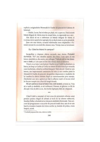replică a originalului Momeală & Unelte de pescuit & Cafenea &
Internet.
— Haide, Lucas, hai să stăm pe plajă, mi-a spus ea. Dacă există
băieţi drăguţi de vârsta mea în oraşul ăsta, cu siguranţă nu-s aici.
Am decis să nu o informez că băieţii drăguţi de vârsta ei
n-aveau nicio şansă să se apropie de ea dacă eram eu prin preajmă.
Şase ore mai târziu, ecranul telefonului meu răspândea o lu­
mină verzuie în coconul din cămara mea. Voinţa mea se terminase.
Eu: Când te întorci în campus?
Jacqueline a răspuns câteva secunde mai târziu: Probabil
duminică. Tu? Am răsuflat uşurat. Era bine. l-am spus că mă
întorc sâmbătă şi, din senin, am adăugat: Trebuie să te mai dese­
nez o dată, şi i-am spus să îmi dea mesaj când se întoarce.
Vineri, eu şi tata i-am luat pe Charles şi pe Caleb la plimbare cu
barca, în timp ce Carlie şi Cindy au rămas să lenevească pe veranda
casei închiriate, citind şi sorbind daiquiri1fără alcool. Când ne-am
întors, am împrumutat camioneta lui tata şi am condus până la
Momeli & Unelte de pescuit. Jacqueline răspunsese e-mailului de
la Landon la câteva minute după ce conversaserăm prin mesaje.
Zâmbetul care mi-a apărut pe faţă la aflarea veştii că încuia totul
în fiecare noapte nu a fost de lungă durată.
Mi-am petrecut ziua la fostul meu iubit acasă, scrisese ea. Voia
să o vadă şi sâmbătă, ca să vorbească. Puteam să ghicesc ce fel de
discuţie voia să aibă cu ea. Am închis laptopul, fără să-i răspund.
* * *
Când Caleb a anunţat că luni avea de prezentat schema unui
proiect pentru târgul de ştiinţă şi încă nu îşi alesese subiectul,
familia Heller a hotărât să se întoarcă sâmbătă dimineaţă. Tata ori­
cum îşi programase o excursie de pescuit toată ziua, aşa că ne-am
luat la revedere înainte de ivirea zorilor şi, înainte de prânz, eram
înapoi, acasă.
' Cocktail preparat din rom, citrice şi zahăr.
249
 