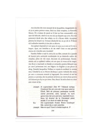 Am deschis din nou mesajul de la Jacqueline, imaginându-mi
că şi-ar putea petrece seara, dacă nu chiar noaptea, cu Kennedy
Moore. El o tratase de parcă ar fi fost un bun consumabil, ceva
uşor de înlocuit, când ea nu era nici pe departe aşa ceva. Era mai
puternică decât ştia, dar relaţia cu el o făcuse slabă. Acceptase
părerea lui despre ea. Urmase idealurile lui, nu pe ale ei. îl lăsase
să îi schimbe numele şi cine ştie ce altceva.
Am apăsat răspunde şi i-am spus că suna ca şi cum ar fi vrut-o
înapoi. Apoi, am întrebat-o: tu ce vrei? Oare se mai gândise
cineva să o întrebe asta vreodată?
Familia Heller a ieşit la cină şi la un film, urmate de o paradă
de lumini prin cartierele rezidenţiale de pe dealurile sudice ale
oraşului, pline de vile mari, decorate de profesionişti. Resem-
nându-mă cu spălatul rufelor, mi-am spus că vreau să fiu singur.
Am tăcut o marinată cu lămâie şi coriandru pentru bibanul roşu
pe care-1 prinsesem ieri, am băgat-o în frigider şi am plecat să
alerg. Numele Jacqueline Wallace se repeta la nesfârşit în mintea
mea. Gândul la ea cu Moore declanşa o parte violentă din mine,
pe care o crezusem moartă şi îngropată. Era normal să mă bat
pentru a o proteja, dar nu puteam să lovesc pe cineva doar pentru
că îl alesese pe el şi nu pe mine. Dar, dracu’să mă ia dacă nu chiar
asta voiam să fac.
Joseph: Ai supravieţuit Zilei R? Trăiască echipa
Cowboys! Nu am voie să-i mai spun asta lui
Elliott, fără să primesc pedeapsa numită
cizme perverse, care, apropo, nu sunt
genul meu de lucru pervers, repetată încon­
tinuu tot drumul de la Cleveland până
acasă. E un drum al naibii de lung!
Eu: Am supravieţuit. Acasă. Bravo Cowboys!
Băi, iubitul tău e cam autoritar.
Joseph: Mie-mi spui? Sunt în limbă după el. :P
250
 