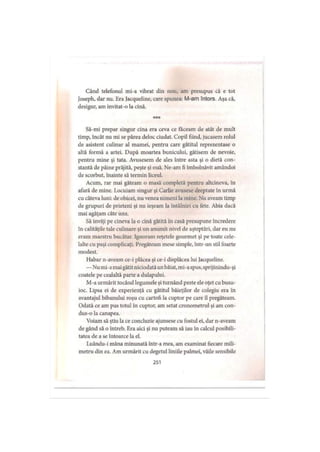 Când telefonul mi-a vibrat din nou, am presupus că e tot
Joseph, dar nu. Era Jacqueline, care spunea: M-am întors. Aşa că,
desigur, am invitat-o la cină.
* * *
Să-mi prepar singur cina era ceva ce făceam de atât de mult
timp, încât nu mi se părea deloc ciudat. Copil fiind, jucasem rolul
de asistent culinar al mamei, pentru care gătitul reprezentase o
altă formă a artei. După moartea bunicului, gătisem de nevoie,
pentru mine şi tata. Avusesem de ales între asta şi o dietă con­
stantă de pâine prăjită, peşte şi ouă. Ne-am fi îmbolnăvit amândoi
de scorbut, înainte să termin liceul.
Acum, rar mai găteam o masă completă pentru altcineva, în
afară de mine. Locuiam singur şi Carlie avusese dreptate in urmă
cu câteva luni: de obicei, nu venea nimeni la mine. Nu aveam timp
de grupuri de prieteni şi nu ieşeam la întâlniri cu fete. Abia dacă
mai agăţam câte una.
Să inviţi pe cineva la o cină gătită în casă presupune încredere
în calităţile tale culinare şi un anumit nivel de aşteptări, dar eu nu
eram maestru bucătar. Ignoram reţetele gourmet şi pe toate cele­
lalte cu paşi complicaţi. Pregăteam mese simple, într-un stil foarte
modest.
Habar n-aveam ce-i plăcea şi ce-i displăcea lui Jacqueline.
—Nu mi-amai gătitniciodată un băiat, mi-aspus, sprijinindu-şi
coatele pe cealaltă parte a dulapului.
M-a urmărit tocând legumele şi turnând peste ele oţet cu busu­
ioc. Lipsa ei de experienţă cu gătitul băieţilor de colegiu era în
avantajul bibanului roşu cu cartofi la cuptor pe care îl pregăteam.
Odată ce am pus totul în cuptor, am setat cronometrul şi am con­
dus-o la canapea.
Voiam să ştiu la ce concluzie ajunsese cu fostul ei, dar n-aveam
de gând să o întreb. Era aici şi nu puteam să iau in calcul posibili­
tatea de a se întoarce la el.
Luându-i mâna minunată într-a mea, am examinat fiecare mili­
metru din ea. Am urmărit cu degetul liniile palmei, văile sensibile
251
 