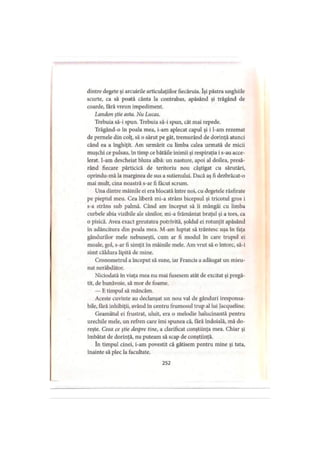dintre degete şi arcuirile articulaţiilor fiecăruia. Îşi păstra unghiile
scurte, ca să poată cânta la contrabas, apăsând şi trăgând de
coarde, fără vreun impediment.
Latidon ştie asta. Nu Lucas.
Trebuia să-i spun. Trebuia să-i spun, cât mai repede.
Trăgând-o în poala mea, i-am aplecat capul şi i l-am rezemat
de pernele din colţ, să o sărut pe gât, tremurând de dorinţă atunci
când ea a înghiţit. Am urmărit cu limba calea urmată de micii
muşchi ce pulsau, în timp ce bătăile inimii şi respiraţia i s-au acce­
lerat. I-am descheiat bluza albă: un nasture, apoi al doilea, presă-
rând fiecare părticică de teritoriu nou câştigat cu sărutări,
oprindu-mă la marginea de sus a sutienului. Dacă aş fi dezbrăcat-o
mai mult, cina noastră s-ar fi făcut scrum.
Una dintre mâinile ei era blocată între noi, cu degetele răsfirate
pe pieptul meu. Cea liberă mi-a strâns bicepsul şi tricotul gros i
s-a strâns sub palmă. Când am început să îi mângâi cu limba
curbele abia vizibile ale sânilor, mi-a frământat braţul şi a tors, ca
o pisică. Avea exact greutatea potrivită, şoldul ei rotunjit apăsând
în adâncitura din poala mea. M-am luptat să trântesc uşa în faţa
gândurilor mele nebuneşti, cum ar fi modul în care trupul ei
moale, gol, s-ar fi simţit în mâinile mele. Am vrut să o întorc, să-i
simt căldura lipită de mine.
Cronometrul a început să sune, iar Francis a adăugat un mieu­
nat nerăbdător.
Niciodată în viaţa mea nu mai fusesem atât de excitat şi pregă­
tit, de bunăvoie, să mor de foame.
— E timpul să mâncăm.
Aceste cuvinte au declanşat un nou val de gânduri iresponsa­
bile, fără inhibiţii, având în centru frumosul trup al lui Jacqueline.
Geamătul ei frustrat, uluit, era o melodie halucinantă pentru
urechile mele, un refren care îmi spunea că, fără îndoială, mă do­
reşte. Ceea ce ştie despre tine, a clarificat conştiinţa mea. Chiar şi
îmbătat de dorinţă, nu puteam să scap de conştiinţă.
în timpul cinei, i-am povestit că gătisem pentru mine şi tata,
înainte să plec la facultate.
252
 