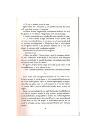 — Tu eşti în ultimul an, mi se pare.
Sprâncenele mi s-au ridicat şi am aprobat din cap, dar eram
mult prea uimit pentru a-i răspunde.
— Hmm. Suntem, în principal, interesaţi de studenţii din anul
doi, pentru că vor rămâne prin preajmă ceva mai mult timp.
A chicotit pentru sine, apoi a strâns din buze, cu ochii pe mine.
— Cu toate acestea, echipa fondatoare a unui proiect este
extrem de importantă şi cred că recrutarea ta ar fi un avantaj, dacă
eşti interesat. Această poziţie va fi înscrisă pe foaia ta matricolă ca
un curs-proiect special şi, am primit o donaţie, aşa că vom fi în
măsură să oferim o mică bursă celor selectaţi.
Dumnezeule! M-am scuturat din stupoare.
— Sunt interesat.
— Bine, foarte bine. Trimite-mi un e-mail în seara asta şi eu îţi
voi ataşa formularul de înscriere. în mod oficial, sunt obligat să
informez solicitanţii că locurile în echipă nu sunt garantate. îmi
închipui că vor fi destul de căutate.
Nu glumea. Câţiva dintre colegii mei s-ar fi gândit serios să mă
împingă în şosea ca să-şi asigure un loc.
— Dar, a zâmbit conspirativ. Cred că tu vei fi un candidat de top.
***
Când Heller a dat clasei primul examen, am fost scutit de par­
ticiparea la curs. în loc să dorm, ca orice student obişnuit, m-am
iuscris, ca idiotul, pentru o tură în plus de supraveghere a campu­
sului. Nu mai ştiam cum era să te relaxezi şi să nu faci nimic.
( ai munca plătită, munca voluntară şi studiu, eram ocupat tot
timpul.
Cerul s-a deschis în jurul orei şapte dimineaţa, inundând zona
cu o furtună surpriză tocmai la timp pentru a acoperi răsăritul,
.işa că am hotărât să merg cu Heller, decât să mă ud tleaşcă până în
. ampus pe motocicleta mea Sportster. După ce l-am ajutat să ducă
o cutie plină cu cărţi din maşină în biroul său şi ne-am pus de
acord în privinţa orei de plecare, m-am îndreptat spre intrarea
laterală.
29
 