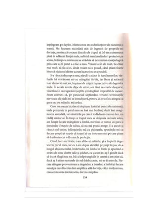 înţelegeam pe deplin. Mintea mea era o dezlănţuire de năzuinţă şi
teamă. Nu fusesem niciodată atât de îngrozit de propriile-mi
dorinţe, pentru că treceau dincolo de trupul ei. M-am cutremurat
până în adâncul fiinţei mele, sufletul meu învelindu-1 protector pe
al său, în timp ce mintea mi se străduia să determine ecuaţia logică
prin care aş fi putut s-o fac a mea. Voiam la fel de mult, ba chiar
mai mult, să fiu al ei, decât voiam să o posed, când ştiam foarte
bine că niciunul dintre aceste lucruri nu era posibil.
S-a răsucit deasupra mea, părul i-a căzut în jurul umerilor, vâr­
furile lui mătăsoase mi-au mângâiat bărbia, iar bluza şi sutienul
i-au alunecat mai jos, împinse de mişcări apreciative ale degetelor
mele. în aceste scurte clipe de extaz, am lăsat rezervele deoparte,
venerând-o cu rugăciuni şoptite şi mângâieri imposibil de uşoare.
Eram convins că, pe parcursul săptămânii trecute, terminaţiile
nervoase ale pielii mi se înmulţiseră, pentru că orice loc atingea cu
gura sau cu mâinile, mă ardea.
Cum nu aveam în plan să depăşesc fostul ei punct de rezistenţă,
orele petrecute în patul meu au fost mai fierbinţi decât îmi imagi­
nasem vreodată, iar sărutările pe care i le dădeam erau un lux, un
răsfăţ senzorial. în timp ce trupul meu se obişnuia cu toate astea,
am lungit fiecare mângâiere a limbii, stârnind-o numai cu gura şi
ţintuindu-i braţele de saltea, să nu mă poată atinge. S-a arcuit şi
răsucit sub mine, înlănţuindu-mă cu picioarele, spunându-mi cu
fiecare şoaptă şi suspin că trupul ei era instrumentul pe care ştiam
să-l mânuiesc şi o făceam la perfecţie.
Când, intr-un târziu, i-am eliberat mâinile, şi-a împletit dege­
tele în părul meu, iar eu i-am depus sărutări pe piept în jos, de-a
lungul abdomenului, învârtindu-mi limba în buric şi apucând-o
strâns de zona dintre talie şi şolduri, ca şi cum m-aş fi gândit dacă
să-i scot blugii sau nu. Mi-a înfipt unghiile în umeri şi am ştiut că,
dacă aş fi atins nasturele de sub bărbia mea, mi-ar fi spus da. Fie­
care atingere provocatoare a degetelor, a buzelor, a limbii şi fiecare
sunet pe care îl scotea îmi amplifica atât dorinţa, cât şi mulţumirea,
ceea ce nu avea niciun sens, dar nu-mi păsa.
254
 