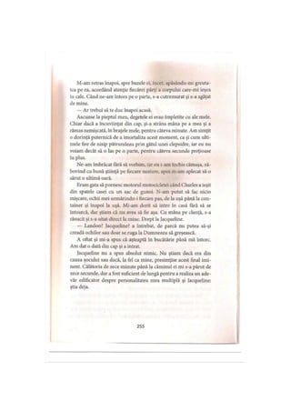 M-ain retras înapoi, spre buzele ei, încet, apăsându-mi greuta­
tea pe ea, acordând atenţie fiecărei părţi a corpului care-mi ieşea
in cale. Când ne-am întors pe o parte, s-a cutremurat şi s-a agăţat
de mine.
— Ar trebui să te duc înapoi acasă.
Ascunse la pieptul meu, degetele ei erau împletite cu ale mele.
Chiar dacă a încuviinţat din cap, şi-a strâns mâna pe a mea şi a
rămas nemişcată, în braţele mele, pentru câteva minute. Am simţit
o dorinţă puternică de a imortaliza acest moment, ca şi cum ulti­
mele fire de nisip pătrundeau prin gâtul unei clepsidre, iar eu nu
voiam decât să o las pe o parte, pentru câteva secunde preţioase
in plus.
Ne-am îmbrăcat fără să vorbim, iar eu i-am închis cămaşa, ză­
bovind cu bună ştiinţă pe fiecare nasture, apoi m-am aplecat să o
sărut o ultimă oară.
Eram gata să pornesc motorul motocicletei când Charles a ieşit
din spatele casei cu un sac de gunoi. N-am putut să fac nicio
mişcare, ochii mei urmărindu-i fiecare pas, de la uşă până la con­
tainer şi înapoi la uşă. Mi-am dorit să intre în casă fără să se
întoarcă, dar ştiam că nu avea să fie aşa. Cu mâna pe clanţă, s-a
răsucit şi s-a uitat direct la mine. Drept la Jacqueline.
— Landon? Jacqueline? a întrebat, de parcă nu putea să-şi
creadă ochilor sau doar se ruga la Dumnezeu să greşească.
A oftat şi mi-a spus că aşteaptă în bucătărie până mă întorc.
Am dat o dată din cap şi a intrat.
Jacqueline nu a spus absolut nimic. Nu ştiam dacă era din
cauza şocului sau dacă, la fel ca mine, presimţise acest final imi­
nent. Călătoria de zece minute până la căminul ei mi s-a părut de
zece secunde, dar a fost suficient de lungă pentru a realiza un ade­
văr edificator despre personalitatea mea multiplă şi Jacqueline:
ştia deja.
255
 