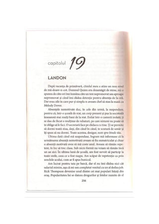 capitolul
L A N D O N
După vacanţa de primăvară, chiulul meu a atins un nou nivel
de mă-doare-n-cot. Domnul Quinn era dezamăgit de mine, mi-o
spunea de câte ori îmi înmâna câte un test nepromovat sau aproape
nepromovat şi când îmi dădea detenţie pentru absenţa de la oră.
Dar erau zile în care pur şi simplu n-aveam chef să stau la masă cu
Melody Dover.
Absenţele nemotivate duc, în cele din urmă, la suspendare,
pentru că, într-o şcoală de stat, un corp prezent şi pus la socoteală
înseamnă mai mulţi bani de la stat. Exilat într-o cameră izolată, ţi
se dau de făcut o mulţime de rahaturi, pe care nimeni nu poate să
te oblige să le faci. O secretară face pe dădaca cu tine. Ţi se permite
să dormi toată ziua, deşi, din când în când, te scutură de umăr şi
îţi spun să nu dormi. Toate acestea, desigur, sunt spre binele tău.
Ultima dată când mă suspendase, Ingram mă informase că la
următoarea absenţă nemotivată aveam să fiu exmatriculat şi chiar
o absenţă motivată avea să mă coste anul. Aveam să rămân repe­
tent, în loc să trec clasa. Sub nicio formă nu voiam să rămân încă
un an aici. în ultima lună de şcoală, am fost nevoit să particip la
toate orele, ceea ce a fost naşpa. Am scăpat de repetenţie ca prin
urechile acului, cum ar fi spus bunicul.
Am lucrat pentru tata pe barcă, dar el nu îmi dădea nici cât
salariul minim, aşa că mi-am completat venitul cu un al doilea job.
Rick Thompson devenise unul dintre cei mai populari băieţi din
oraş. Popularitatea lui se datora drogurilor şi fetelor numite de el
256
 