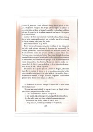 Invoruri de petrecere, care îi aduceau clienţi şi erau plătite în dro­
guri. Mulţumită băieţilor din frăţii, adolescenţilor în căutare a
teva nefamiliar de făcut în timpul vacanţelor cu familia şi adulţilor
•.ulicient de proşti încât să se lase ademeniţi de liceene, Thompson
tăcea bani frumoşi.
începuse să ofere împrumuturi pentru localnici. Când şi când,
cineva intra prea mult în datorii sau revindea marfa în teritoriul
lui fără să îi dea şi lui o parte din profit.
Atunci interveneam eu şi Boyce.
Boyce încetase, în mare parte, să se mai lege de fete şi de copii
mai mici, însă, asta nu însemna că devenise mai responsabil. De
primele, pentru că îl satisfăceau mai des, un stimulent evident, iar
de cei din urmă numai din pricina faptului că nu-mi plăcea mie.
Cu toate astea, reputaţia de bătăuş îl preceda şi după răbufnirea
mea de Hulk din timpul luptei cu Richards, avantajul suplimentar
al instabilităţii psihice mă făcea aproape la fel de ameninţător ca
bunul meu prieten. Din fericire, Thompson nu avea multe pro­
bleme, deci, de obicei, eram acolo doar ca să ne asigurăm că oame­
nii îi făceau pe plac. Adică, îl plăteau.
în schimb, el ne plătea pe noi. Uneori în droguri, alteori în
bani. Tot ce trebuia să facem ca să ne menţinem pe statul lui de
plată era să fim intimidanţi şi să luăm la bătaie câte un idiot. Boyce,
mai mare decât mine, se ocupa, de obicei, de primul. Eu îl luam în
primire pe al doilea şi îmi plăcea la nebunie.
— Nu trebuie să stai aici, am spus. N-avem chefsă leşini naibii
sau mai ştiu eu ce.
Boyce şi-a aruncat mâinile în sus, ca şi cum n-ar fi icnit în timp
ce Arianna pregătea imensul ac curbat.
— Dacă nu vrei să stau, nu stau, a răspuns el.
M-am uitat la faţa lui inexpresivă, mai palidă decât de obicei.
Şi-a dat ochii peste cap şi s-a refugiat în sala de aşteptare.
Cinci minute mai târziu, aveam un inel în buză.
— Sexy maaaan, cânta Boyce, în timp ce eu plăteam.
257
 