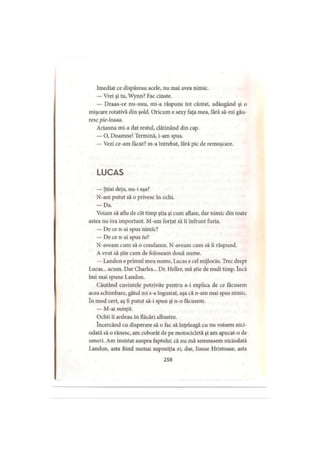 Imediat ce dispăreau acele, nu mai avea nimic.
— Vrei şi tu, Wynn? Fac cinste.
— Draaa-ce nu-uuu, mi-a răspuns tot cântat, adăugând şi o
mişcare rotativă din şold. Oricum e sexy faţa mea, tară să-mi gău­
resc pie-leaaa.
Arianna mi-a dat restul, clătinând din cap.
— O, Doamne! Termină, i-am spus.
— Vezi ce-am făcut? m-a întrebat, fără pic de remuşcare.
L U C A S
— Ştiai deja, nu-i aşa?
N-am putut să o privesc în ochi.
— Da.
Voiam să aflu de cât timp ştia şi cum aflase, dar nimic din toate
astea nu era important. M-am forţat să îi înfrunt furia.
— De ce n-ai spus nimic?
— De ce n-ai spus f«?
N-aveam cum să o condamn. N-aveam cum să îi răspund.
A vrut să ştie cum de foloseam două nume.
— Landon e primul meu nume, Lucas e cel mijlociu. Trec drept
Lucas... acum. Dar Charles... Dr. Hcller, mă ştie de mult timp. încă
îmi mai spune Landon.
Căutând cuvintele potrivite pentru a-i explica de ce făcusem
acea schimbare, gâtul mi s-a îngustat, aşa că n-am mai spus nimic,
în mod cert, aş fi putut să-i spun şi n-o făcusem.
— M-ai minţit.
Ochii îi ardeau în flăcări albastre.
încercând cu disperare să o fac să înţeleagă cu nu voisem nici­
odată să o rănesc, am coborât de pe motocicletă şi am apucat-o de
umeri. Am insistat asupra faptului că nu mă semnasem niciodată
Landon, asta fiind numai supoziţia ei, dar, Iisuse Hristoase, asta
258
 
