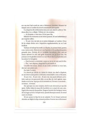 era cea mai laşă scuză pe care o folosisem vreodată. Ştiusem tot
timpul ceea ce credea ea şi nu îi corectasem percepţiile.
S-a desprins din strânsoarea mea şi m-am uitat în ochii ci. Tră­
darea din ei m-a sfâşiat. Trebuia să o las să plece.
— Ai dreptate, e vina mea. Şi îmi pare rău.
Mâinile îmi tremurau şi am strâns pumnii. M-am îmbărbătat şi
am inspirat adânc.
— Te-am vrut, iar asta nu se putea întâmpla ca Landon. Orice
fel de relaţie dintre noi e împotriva regulamentului, iar eu l-am
încălcat.
Trebuia să îndrept lucrurile cu Charles, în primul rând, pentru
a nu-i strica nota. Muncise şi n-aş fi permis să fie pedepsită pentru
greşeala mea. Dorinţa de a-i recăpăta încrederea celui care-mi
fusese salvator în cele mai grele momente era pe locul doi. Nu
puteam să mă gândesc acum la ce aş fi făcut dacă aş fi pierdut acea
încredere în întregime.
— Deci tocmai s-a terminat, aspus ea, iar eu mi-am venit în fire.
— Da, i-am răspuns, sângerând la picioarele ei.
Urechile îmi ţiuiau. Ştiam că am rostit cuvântul cu voce tare,
dar nu l-am putut auzi.
Ea, însă, l-a auzit.
S-a răsucit pe călcâie şi a intrat în cămin, iar când a dispărut,
m-am întors acasă pentru a înfrunta consecinţele a ceea ce făcusem.
Te-am vrut... Te-am vrut... Te-am vrut. Am auzit refrenul cuvin­
telor mele pe tot parcursul zilei, ca un disc de vinii zgâriat, repe-
tându-se iarşi iar. Apoi pe cel al cuvintelor ei: Tocmai s-a terminat...
terminat... terminat.
Era aproape ora unu noaptea când m-am strecurat pe uşa din
spate. Heller stătea la masa din bucătărie cu o ceaşcă de ceai, cata­
logul şi lucrarea lui Jacqueline. Singura lumină din încăpere venea
de la aragaz şi de la o lampă mică, aşezată deasupra mesei. în restul
casei era linişte.
M-am aşezat în faţa lui şi am aşteptat. în tot timpul petrecut
răcindu-mi tălpile în faţa vreunui profesor frustrat sau a directoarei
259
 