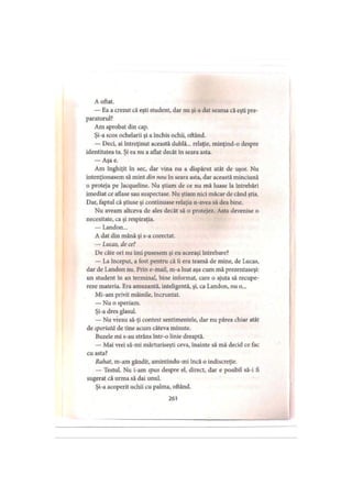 A oftat.
— Ea a crezut că eşti student, dar nu şi-a dat seama că eşti pre­
paratorul?
Am aprobat din cap.
Şi-a scos ochelarii şi a închis ochii, oftând.
— Deci, ai întreţinut această dublă... relaţie, minţind-o despre
identitatea ta. Şi ea nu a aflat decât în seara asta.
— Aşa e.
Am înghiţit în sec, dar vina nu a dispărut atât de uşor. Nu
intenţionasem să mint din nou în seara asta, dar această minciună
o proteja pe Jacqueline. Nu ştiam de ce nu mă luase la întrebări
imediat ce aflase sau suspectase. Nu ştiam nici măcar de când ştia.
Dar, faptul că ştiuse şi continuase relaţia n-avea să dea bine.
Nu aveam altceva de ales decât să o protejez. Asta devenise o
necesitate, ca şi respiraţia.
— Landon...
A dat din mână şi s-a corectat.
— Lucas, de ce?
De câte ori nu îmi pusesem şi eu aceeaşi întrebare?
— La început, a fost pentru că îi era teamă de mine, de Lucas,
dar de Landon nu. Prin e-mail, m-a luat aşa cum mă prezentaseşi:
un student în an terminal, bine informat, care o ajuta să recupe­
reze materia. Era amuzantă, inteligentă, şi, ca Landon, nu o...
Mi-am privit mâinile, încruntat.
— Nu o speriam.
Şi-a dres glasul.
— Nu vreau să-ţi contest sentimentele, dar nu părea chiar atât
de speriată de tine acum câteva minute.
Buzele mi s-au strâns într-o linie dreaptă.
— Mai vrei să-mi mărturiseşti ceva, înainte să mă decid ce fac
cu asta?
Rahat, m-am gândit, amintindu-mi încă o indiscreţie.
— Testul. Nu i-am spus despre el, direct, dar e posibil să-i fi
sugerat că urma să dai unul.
Şi-a acoperit ochii cu palma, oftând.
261
 