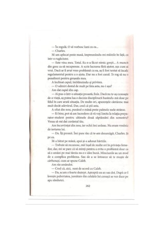 — în regulă. O să vorbesc luni cu ea...
— Charles.
M-am aplecat peste masă, împreunându-mi mâinile în faţă, ca
intr-o rugăciune.
— Este vina mea. Totul. Ea n-a făcut nimic greşit... A muncit
din greu ca să recupereze. A scris lucrarea fără ajutor, aşa cum ai
vrut. Dacă ar fi avut vreo problemă cu ea, aş fi fost tentat să încalc
regulamentul pentru a o ajuta. Dar nu a fost cazul. Te rog să nu o
penalizezi pentru greşeala mea.
A înclinat capul, îmblânzindu-şi privirea.
— O admiri destul de mult pe fata asta, nu-i aşa?
Am dat rapid din cap.
— Ai pus-o într-o situaţie proastă, fiule. Dacă nu te-aş cunoaşte
de-o viaţă, aş putea lua o decizie disciplinară bazându-mă doar pe
felul în care arată situaţia. De multe ori, aparenţele cântăresc mai
mult decât adevărul. Dar, cred că ştii asta.
A oftat din nou, punând o mână peste palmele mele strânse.
— Ei bine, pot să am încredere că vă veţi limita la relaţia prepa-
rator-student pentru ultimele două săptămâni din semestru?
Vreau să-mi dai cuvântul tău.
Am încuviinţat din nou, iar ochii îmi ardeau. Nu eram vrednic
de iertarea lui.
— Da. îţi promit. îmi pare rău că te-am dezamăgit, Charles. Şi
pe ea.
M-a bătut pe mână, apoi şi-a adunat hârtiile.
— Trebuie să recunosc, mă înşel de multe ori în privinţa feme­
ilor, dar, mi se pare că să minţi pentru a evita o problemă doar ca
să o amâni pe mai târziu nu e o idee bună. Minciunile au un mod
de a complica problema. Sau de a se întoarce să te muşte de
cărbunaşi, cum ar spune Caleb.
Am râs amândoi.
— Cred că, aici, sunt de acord cu Caleb.
— Da, acum e foarte deştept. Aşteaptă un an sau doi. După ce-1
loveşte pubertatea, jumătate din celulele lui cenuşii se vor duce pe
apa sâmbetei.
262
 