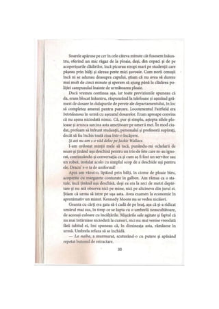 Soarele apăruse pe cer în cele câteva minute cât fusesem înăun­
tru, oferind un mic răgaz de la ploaie, deşi, din copaci şi de pe
acoperişurile clădirilor, încă picurau stropi mari pe studenţii care
păşeau prin bălţi şi săreau peste mici şuvoaie. Cum norii cenuşii
încă ni se adunau deasupra capului, ştiam că nu avea să dureze
mai mult de cinci minute şi speram să ajung până la clădirea po­
liţiei campusului înainte de următoarea ploaie.
Dacă vremea continua aşa, iar toate previziunile spuneau că
da, eram blocat înăuntru, răspunzând la telefoane şi aşezând gră­
mezi de dosare în dulapurile de perete ale departamentului, In loc
să completez amenzi pentru parcare. Locotenentul Fairfield era
întotdeauna în urmă cu aşezatul dosarelor. Eram aproape convins
că nu aşeza niciodată nimic. Că, pur şi simplu, aştepta zilele plo­
ioase şi arunca sarcina asta ameţitoare pe umerii mei. în mod ciu­
dat, prefeam să înfrunt studenţii, personalul şi profesorii supăraţi,
decât să fiu închis toată ziua într-o încăpere.
Şi azi nu am s-o văd deloc pe Jackie Wallace.
l-am ordonat minţii mele să tacă, punându-mi ochelarii de
soare şi ţinând uşa deschisă pentru un trio de fete care m-au igno­
rat, continuându-şi conversaţia ca şi cum aş fi fost un servitor sau
un robot, instalat acolo cu simplul scop de a deschide uşi pentru
ele. Dracu’s-o ia de uniformă!
Apoi am văzut-o, lipăind prin bălţi, în cizme de ploaie bleu,
acoperite cu margarete conturate în galben. Am rămas ca o sta­
tuie, încă ţinând uşa deschisă, deşi ca era la zeci de metri depăr­
tare şi nu mă observa nici pe mine, nici pe altcineva din jurul ei.
Ştiam că urma să intre pe uşa asta. Avea examen la economie în
aproximativ un minut. Kennedy Moore nu se vedea nicăieri.
Geanta cu cărţi era gata să-i cadă de pe braţ, aşa că şi-a ridicat
umărul mai sus, în timp ce se lupta cu o umbrelă neascultătoare,
de aceeaşi culoare cu încălţările. Mişcările sale agitate şi faptul că
nu mai întârziase niciodată Ia cursuri, nici nu mai venise vreodată
fără iubitul ei, îmi spuneau că, în dimineaţa asta, rămăsese în
urmă. Umbrela refuza să se închidă.
— La naiba, a murmurat, scuturând-o cu putere şi apăsând
repetat butonul de retractare.
30
 