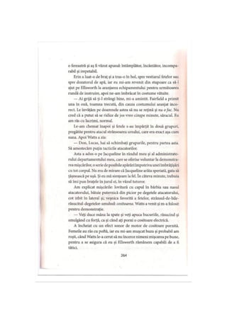 o fereastră şi aş fi văzut apusul: întâmplător, încântător, incompa­
rabil şi irepetabil.
Erin a luat-o de braţ şi a tras-o în hol, spre vestiarul fetelor sau
spre dozatorul de apă, iar eu mi-am revenit din stupoare ca să-l
ajut pe Ellsworth la aranjarea echipamentului pentru următoarea
rundă de instruire, apoi ne-am îmbrăcat în costume vătuite.
— Ai grijă să ţi-1 strângi bine, mi-a amintit. Fairfield a primit
una în ouă, toamna trecută, din cauza costumului aranjat inco­
rect. Le învăţăm pe doamnele astea să nu se reţină şi nu ofac. Nu
cred că a putut să se ridice de jos vreo cinşpe minute, săracul. Eu
am râs cu lacrimi, normal.
Le-am chemat înapoi şi fetele s-au împărţit în două grupuri,
pregătite pentru atacul strânsoarea ursului, care era exact aşa cum
suna. Apoi Watts a zis:
— Don, Lucas, hai să schimbaţi grupurile, pentru partea asta.
Să amestecăm puţin tacticile atacatorilor.
Asta a adus-o pe Jacqueline in rândul meu şi al administrato­
rului departamentului meu, care se oferise voluntar la demonstra­
reamişcărilor, o serie de posibile apărări împotriva unei îmbrăţişări
cu tot corpul. Nu era de mirare că Jacqueline arăta speriată, gata să
ţâşnească pe uşă. Şi eu mă simţeam la fel. în câteva minute, trebuia
să îmi pun braţele în jurul ei, în văzul tuturor.
Am explicat mişcările: lovitură cu capul în bărbia sau nasul
atacatorului, bătaie puternică din picior pe degetele atacatorului,
cot izbit în lateral şi, veşnica favorită a fetelor, strânsul-de-bile-
răsucitul-degetelor-smulsul: cositoarea. Watts avenit şi m-a folosit
pentru demonstraţie.
— Veţi duce mâna la spate şi veţi apuca bucuriile, răsucind şi
smulgând cu forţă, ca şi când aţi porni o cositoare electrică.
A încheiat cu un efect sonor de motor de cositoare pornită.
Femeile au râs cu poftă, iar eu mi-am muşcat buza şi probabil am
roşit, când Watts le-a cerut să nu încerce nimeni mişcarea pe bune,
pentru a se asigura că eu şi Ellsworth rămânem capabili de a fi
tătici.
264
 