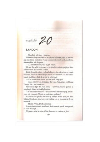 capitolul
LANDON
— Standish, uite care-i treaba...
Câteodată, Boyce vorbea ca un părinte îndurerat, ceea ce, într-un
fel, era şi mai răutăcios. Făcea oamenii să creadă că lucrurile nu
stăteau chiar atât de prost.
— Ai intrat în rahat până-n gât, omule.
Mi-am dat ochii peste cap, cu braţele încrucişate pe piept şi un
şold rezemat de chiuveta ciobită.
Eddie Standish stătea cu faţa la Boyce, dar mă privea cu coada
ochiului, fărăsă se întoarcă spre mine, ca o pasăre. Ca să mă urmă­
rească mai bine... fără să se uite în ochii mei.
— Am nevoie doar de un pic mai mult timp, ştii?
— Ah, a oftat Boyce, strângând din buze. Vezi, asta e problema.
Timpul tău... s-a cam scurs.
Standish a clipit din ochi şi faţa i s-a înroşit. Iisuse, speram să
nu plângă. Uram să-i văd plângând.
— S-a scurs? Cum adică s-a scurs? Doar mă cunoaşteţi. Thom­
pson mă cunoaşte. Nu mi se poate da o amânare?
S-a întors cu spatele, trecându-şi ambele mâini prin păr, apoi
trăgând de el, dar, când a revenit cu faţa, era ca şi cum şi-ar fi pus
o mască.
— Haide, Wynn. Nu fi nemernic.
O mască superioară, mai bună decât una de genul, sunt pe cale
să o iau pe coajă.
Wynn s-a uitat la mine. Chiarface ceea ce cred eu căface?
267
 