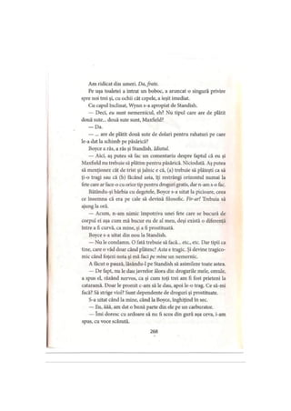 Am ridicat din umeri. Da, frate.
Pe uşa toaletei a intrat un boboc, a aruncat o singură privire
spre noi trei şi, cu ochii cât cepele, a ieşit imediat.
Cu capul înclinat, Wynn s-a apropiat de Standish.
— Deci, eu sunt nemernicul, eh? Nu tipul care are de plătit
două sute... două sute sunt, Maxfield?
— Da.
— ... are de plătit două sute de dolari pentru rahaturi pe care
le-a dat la schimb pe păsărică?
Boyce a râs, a râs şi Standish. Idiotul.
— Aici, aş putea să fac un comentariu despre faptul că eu şi
Maxfield nu trebuie să plătim pentru păsărică. Niciodată. Aş putea
să menţionez cât de trist şi jalnic e că, (a) trebuie să plăteşti ca să
ţi-o tragi sau că (b) făcând asta, îţi restrângi orizontul numai la
fete care ar face-o cu orice tip pentru droguri gratis, dar n-am s-o fac.
Bătându-şi bărbia cu degetele, Boyce s-a uitat la picioare, ceea
ce însemna că era pe cale să devină filosofic. Fir-ar! Trebuia să
ajung la oră.
— Acum, n-am nimic împotriva unei fete care se bucură de
corpul ei aşa cum mă bucur eu de al meu, deşi există o diferenţă
între a fi curvă, ca mine, şi a fi prostituată.
Boyce s-a uitat din nou la Standish.
— Nu le condamn. O fată trebuie să facă... etc., etc. Dar tipii ca
tine, care o văd doar când plătesc? Asta e tragic. Şi devine tragico­
mic când foţezi nota şi mă faci pe mine un nemernic.
A făcut o pauză, lâsându-1 pe Standish să asimileze toate astea.
— De fapt, nu le dau javrelor ălora din drogurile mele, omule,
a spus el, râzând nervos, ca şi cum toţi trei am fi fost prieteni la
cataramă. Doar le promit c-am să le dau, apoi le-o trag. Ce să-mi
facă? Să strige viol? Sunt dependente de droguri şi prostituate.
S-a uitat când la mine, când la Boyce, înghiţind în sec.
— Eu, ăăă, am dat o bună parte din ele pe un carburator.
— îmi doresc cu ardoare să nu fi scos din gură aşa ceva, i-am
spus, cu voce scăzută.
268
 