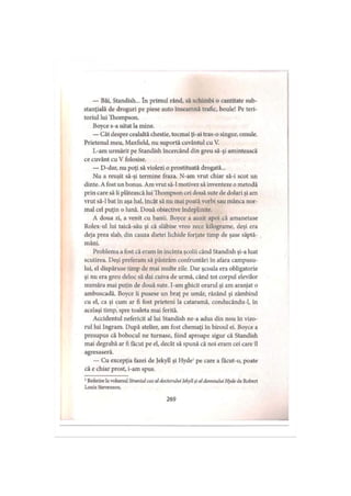 — Băi, Standish... în primul rând, să schimbi o cantitate sub­
stanţială de droguri pe piese auto înseamnă trafic, boule! Pe teri­
toriul lui Thompson.
Boyce s-a uitat la mine.
— Cât despre cealaltă chestie, tocmai ţi-ai tras-o singur, omule.
Prietenul meu, Maxfield, nu suportă cuvântul cu V.
L-am urmărit pe Standish încercând din greu să-şi amintească
ce cuvânt cu V folosise.
— D-dar, nu poţi să violezi o prostituată drogată...
Nu a reuşit să-şi termine fraza. N-am vrut chiar să-i scot un
dinte. A fost un bonus. Am vrut să-l motivez să inventeze o metodă
prin care să îi plătească lui Thompson cei două sute de dolari şi am
vrut să-l bat în aşa hal, încât să nu mai poată vorbi sau mânca nor­
mal cel puţin o lună. Două obiective îndeplinite.
A doua zi, a venit cu banii. Boyce a auzit apoi că amanetase
Rolex-ul lui taică-său şi că slăbise vreo zece kilograme, deşi era
deja prea slab, din cauza dietei lichide forţate timp de şase săptă­
mâni.
Problema a fost că eram în incinta şcolii când Standish şi-a luat
scutirea. Deşi preferam să păstrăm confruntări în afara campusu­
lui, el dispăruse timp de mai multe zile. Dar şcoala era obligatorie
şi nu era greu deloc să dai cuiva de urmă, când tot corpul elevilor
număra mai puţin de două sute. I-am ghicit orarul şi am aranjat o
ambuscadă. Boyce îi pusese un braţ pe umăr, râzând şi zâmbind
cu el, ca şi cum ar fi fost prieteni la cataramă, conducându-1, in
acelaşi timp, spre toaleta mai ferită.
Accidentul nefericit al lui Standish ne-a adus din nou în vizo­
rul lui Ingram. După atelier, am fost chemaţi în biroul ei. Boyce a
presupus că bobocul ne turnase, fiind aproape sigur că Standish
mai degrabă ar fi făcut pe el, decât să spună că noi eram cei care îl
agresaseră.
— Cu excepţia fazei de Jekyll şi Hyde1pe care a facut-o, poate
că e chiar prost, i-am spus.
1Referire la volumul Straniul caz al doctorului Jekyll şi al dom nului H yde de Robert
Louis Stevenson.
269
 