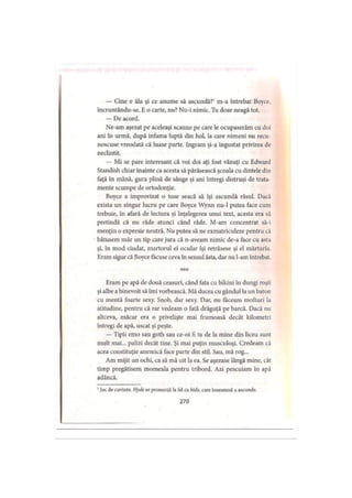 — Cine e ăla şi ce anume să ascundă?1 m-a întrebat Boyce,
incruntându-se. E o carte, nu? Nu-i nimic. Tu doar neagă tot.
— De acord.
Ne-am aşezat pe aceleaşi scaune pe care le ocupaserăm cu doi
ani în urmă, după infama luptă din hol, la care nimeni nu recii
noscuse vreodată că luase parte. Ingram şi-a îngustat privirea de
neclintit.
— Mi se pare interesant că voi doi aţi fost văzuţi cu Edward
Standish chiar înainte ca acesta să părăsească şcoala cu dintele din
faţă în mână, gura plină de sânge şi ani întregi distruşi de trata
mente scumpe de ortodonţie.
Boyce a improvizat o tuse seacă să îşi ascundă râsul. Dacă
exista un singur lucru pe care Boyce Wynn nu-1 putea face cum
trebuie, în afară de lectura şi înţelegerea unui text, acesta era să
pretindă că nu râde atunci când râde. M-am concentrat să-i
menţin o expresie neutră. Nu putea să ne exmatriculeze pentru că
bătusem măr un tip care jura că n-aveam nimic de-a face cu asta
şi, în mod ciudat, martorul ei ocular îşi retrăsese şi el mărturia.
Eram sigur că Boyce făcuse ceva în sensul ăsta, dar nu l-am întrebat.
* * *
Eram pe apă de două ceasuri, când fata cu bikini în dungi roşii
şi albe a binevoit să îmi vorbească. Mă ducea cu gândul la un baton
cu mentă foarte sexy. Snob, dar sexy. Dar, nu făceam mofturi la
atitudine, pentru că rar vedeam o fată drăguţă pe barcă. Dacă nu
altceva, măcar era o privelişte mai frumoasă decât kilometri
întregi de apă, uscat şi peşte.
— Tipii emo sau goth sau ce-oi fi tu de la mine din liceu sunt
mult mai... palizi decât tine. Şi mai puţin musculoşi. Credeam că
acea constituţie anemică face parte din stil. Sau, mă rog...
Am mijit un ochi, ca să mă uit la ea. Se aşezase lângă mine, cât
timp pregătisem momeala pentru tribord. Azi pescuiam in apă
adâncă.
1Joc de cuvinte. H yde se pronunţă Ia fel ca hide, care înseamnă a ascunde.
270
 