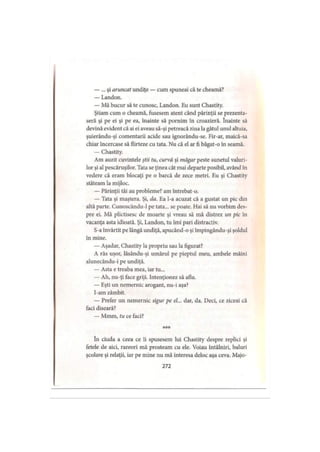 — ... şi aruncat undiţe — cum spuneai că te cheamă?
— Landon.
— Mă bucur să te cunosc, Landon. Eu sunt Chastity.
Ştiam cum o cheamă, fusesem atent când părinţii se prezenta­
seră şi pe ei şi pe ea, înainte să pornim în croazieră. înainte să
devină evident că ai ei aveau să-şi petreacă ziua la gâtul unul altuia,
şuierându-şi comentarii acide sau ignorându-se. Fir-ar, maică-sa
chiar încercase să flirteze cu tata. Nu că el ar fi băgat-o în seamă.
— Chastity.
Am auzit cuvintele ştii tu, curvă şi măgar peste sunetul valuri­
lor şi al pescăruşilor. Tata se ţinea cât mai departe posibil, având în
vedere că eram blocaţi pe o barcă de zece metri. Eu şi Chastity
stăteam la mijloc.
— Părinţii tăi au probleme? am întrebat-o.
— Tata şi maştera. Şi, da. Ea l-a acuzat că a gustat un pic din
altă parte. Cunoscându-1 pe tata... se poate. Hai să nu vorbim des­
pre ei. Mă plictisesc de moarte şi vreau să mă distrez un pic în
vacanţa asta idioată. Şi, Landon, tu îmi pari distractiv.
S-a învârtit pe lângă undiţă, apucând-o şi împingându-şi şoldul
în mine.
— Aşadar, Chastity la propriu sau la figurat?
A râs uşor, lăsându-şi umărul pe pieptul meu, ambele mâini
alunecându-i pe undiţă.
— Asta e treaba mea, iar tu...
— Ah, nu-ţi face griji. Intenţionez să aflu.
— Eşti un nemernic arogant, nu-i aşa?
I-am zâmbit.
— Prefer un nemernic sigur pe el... dar, da. Deci, ce ziceai că
faci diseară?
— Mmm, tu ce faci?
* * *
în ciuda a ceea ce îi spusesem lui Chastity despre replici şi
fetele de aici, rareori mă prosteam cu ele. Voiau întâlniri, baluri
şcolare şi relaţii, iar pe mine nu mă interesa deloc aşa ceva. Majo-
272
 
