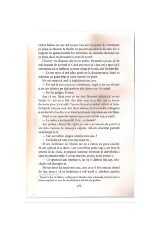 ritatea fetelor cu care mă jucam erau aici temporar. Le întâlneam
pe plajă, la Momeli & Unelte de pescuit sau undeva în oraş. Ne-o
trăgeam în apartamentele lor închiriate, în camerele de hotel sau
pe plajă, dacă era întuneric şi erau de acord.
Chastity era dispusă, dar nu în public, întuneric sau nu, şi cât
mai departe de părinţii ei. Când am mers să o iau, mi-a spus că îi
convinsese că se întâlnise cu nişte colegi de şcoală, din Fayetteville.
— Le-am spus că mă aduc acasă pe la douăsprezece, după ce
mâncăm un peşte fript şi nişte s’mores1pe plajă.
Nu-mi venea să cred că înghiţiseră aşa ceva.
— Du-mă la tine acasă, m-a îndemnat, după ce ne-am sărutat
şi ne-am plimbat pe plajă printre alte câteva zeci de turişti.
— Nu fac gălăgie. Promit.
Aşa că am făcut ceva ce nu mai făcusem niciodată: m-am
furişat în casă cu o fată. Era abia vreo zece, dar tata se trezea
devreme şi se culca la fel. Camera lui era la capătul celălalt al holu­
lui faţă de cămara mea. Am făcut slalom prin bezna din sufragerie
şi am intrat în bucătărie, evitând porţiunile de podea care scârţâiau.
După ce am ajuns în camera mea şi am închis uşa, a şoptit:
— La naiba, e minusculă! Ce e... o cămară?
Am aprins o lampă de veghe pe care o prinsesem de perete şi
am stins lumina de deasupra capului. Mi-am descălţat pantofii
uzaţi lângă ai ei.
— Vrei să vorbim despre camera mea sau...?
— Credeam că totul este mai mare în...
M-am dezbrăcat de tricoul, iar ea a rămas cu gura căscată.
M-am aplecat să o sărut, i-am scos bluza peste cap şi am tras de
şnurul de la ceafă, dezlegând sutienul mentolat şi dezvelindu-i
sânii în mâinile mele. S-a tras mai sus, pe pat, şi am urmat-o.
— Ce spuneai? am întrebat-o, iar ea a clătinat din cap, adu-
cându-mă deasupra ei.
Ne-am trezit în jurul orei unu, ceea ce ar fi fost oricum destul
de rău, pentru că ea întârziase o oră acasă şi pierduse apeluri,
1Desert la foc de tabără, tradiţional în Statele Unite şi Canada, alcătuit dintr-o
bezea coaptă şi un strat de ciocolată intre doi biscuiţi graham.
273
 