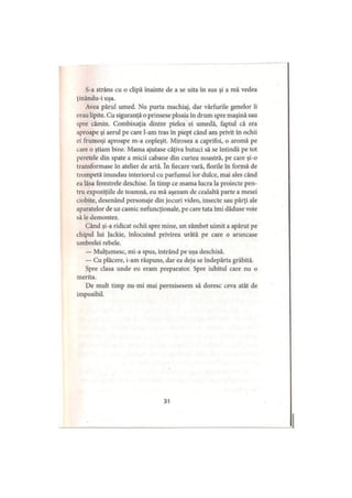 S-a strâns cu o clipă înainte de a se uita în sus şi a mă vedea
ţinându-i uşa.
Avea părul umed. Nu purta machiaj, dar vârfurile genelor îi
erau lipite. Cu siguranţă o prinsese ploaia în drum spre maşină sau
spre cămin. Combinaţia dintre pielea ei umedă, faptul că era
aproape şi aerul pe care l-am tras în piept când am privit în ochii
ei frumoşi aproape m-a copleşit. Mirosea a caprifoi, o aromă pe
care o ştiam bine. Mama ajutase câţiva butuci să se întindă pe tot
peretele din spate a micii cabane din curtea noastră, pe care şi-o
transformase în atelier de artă. în fiecare vară, florile în formă de
trompetă inundau interiorul cu parfumul lor dulce, mai ales când
ea lăsa ferestrele deschise. în timp ce mama lucra la proiecte pen­
tru expoziţiile de toamnă, eu mă aşezam de cealaltă parte a mesei
ciobite, desenând personaje din jocuri video, insecte sau părţi ale
aparatelor de uz casnic nefuncţionale, pe care tata îmi dăduse voie
să le demontez.
Când şi-a ridicat ochii spre mine, un zâmbet uimit a apărut pe
chipul lui Jackie, înlocuind privirea urâtă pe care o aruncase
umbrelei rebele.
— Mulţumesc, mi-a spus, intrând pe uşa deschisă.
— Cu plăcere, i-am răspuns, dar ea deja se îndepărta grăbită.
Spre clasa unde eu eram preparator. Spre iubitul care nu o
merita.
De mult timp nu-mi mai permisesem să doresc ceva atât de
imposibil.
31
 