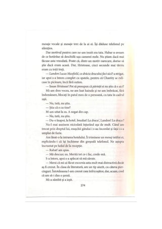 mesaje vocale şi mesaje text de la ai ei. îşi dăduse telefonul pe
silenţios.
Dar motivul pentru care ne-am trezit era tata. Habar n-aveam
de ce hotărâse să deschidă uşa camerei mele. Nu ştiam dacă mai
făcuse asta vreodată. Poate că, dintr-un motiv oarecare, dorise să
ştie dacă eram acasă. Dar, Hristoase, cinci secunde mai târziu
eram cu toţii treji.
— Landon Lucas Maxfield, ce drăcia draculuifaci aici? a strigat,
iar apoi s-a întors complet cu spatele, pentru că Chastity se ridi­
case în picioare, încă fără sutien.
— Iisuse Hristoasel Pot să presupun că părinţii ei nu ştiu că e aici?
Mi-am dres vocea, ne-am luat hainele şi ne-am îmbrăcat, fără
îndemânare, blocaţi în patul meu de o persoană, cu tata în cadrul
uşii.
— Nu, tată, nu ştiu.
— Ştiu că e cu tine?
M-am uitat la ea. A negat din cap.
— Nu, tată, nu ştiu.
— Du-o înapoi, la hotel. Imediat! La dracu, Landon! La dracu!
Nu-1 mai auzisem niciodată înjurând aşa de mult. Când am
trecut prin dreptul lui, muşchii gâtului i s-au încordat şi faţa i s-a
umplut de furie.
Am lăsat-o la intrarea hotelului. îi trimisese un mesaj tatălui ei,
explicându-i că îşi închisese din greşeală telefonul. Ne aştepta
încruntat pe holul de la recepţie.
— Rahat! am spus.
— Mă descurc eu. Merită tot ce-i fac, crede-mă.
S-a întors, apoi s-a aplecat să mă sărute.
— Mersi că mi-ai făcut excursia asta mult mai distractivă decât
aş fi crezut. în clasa de literatură, am un tip aiurit, cu câteva pier-
cinguri. întotdeauna l-am crezut cam înfricoşător, dar, acum, cred
că am să-i dau o şansă.
Mi-a zâmbit şi a ieşit.
274
 