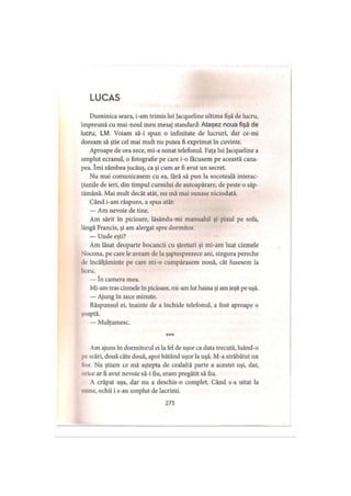 L U C A S
Duminica seara, i-am trimis lui Jacqueline ultima fişă de lucru,
împreună cu mai-noul meu mesaj standard: Ataşez noua fişă de
lucru, LM. Voiam să-i spun o infinitate de lucruri, dar ce-mi
doream să ştie cel mai mult nu putea fi exprimat în cuvinte.
Aproape de ora zece, mi-a sunat telefonul. Faţa lui Jacqueline a
umplut ecranul, o fotografie pe care i-o făcusem pe această cana­
pea. îmi zâmbea jucăuş, ca şi cum ar fi avut un secret.
Nu mai comunicasem cu ea, fără să pun la socoteală interac­
ţiunile de ieri, din timpul cursului de autoapărare, de peste o săp­
tămână. Mai mult decât atât, nu mă mai sunase niciodată.
Când i-am răspuns, a spus atât:
— Am nevoie de tine.
Am sărit în picioare, lăsându-mi manualul şi pixul pe sofa,
lângă Francis, şi am alergat spre dormitor.
— Unde eşti?
Am lăsat deoparte bocancii cu şireturi şi mi-am luat cizmele
Nocona, pe care le aveam de la şaptesprezece ani, singura pereche
de încălţăminte pe care mi-o cumpărasem nouă, cât fusesem la
liceu.
— în camera mea.
Mi-am tras cizmele în picioare, mi-am lut haina şi am ieşit pe uşă.
— Ajung în zece minute.
Răspunsul ei, înainte de a închide telefonul, a fost aproape o
şoaptă.
— Mulţumesc.
* * *
Am ajuns în dormitorul ei la fel de uşor ca data trecută, luând-o
pe scări, două câte două, apoi bătând uşor la uşă. M-a străbătut un
lior. Nu ştiam ce mă aştepta de cealaltă parte a acestei uşi, dar,
orice ar fi avut nevoie să-i fiu, eram pregătit să fiu.
A crăpat uşa, dar nu a deschis-o complet. Când s-a uitat la
mine, ochii i s-au umplut de lacrimi.
275
 