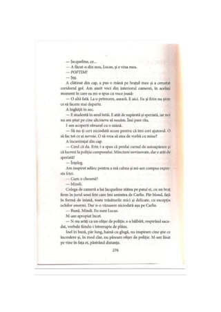 — Jacqueline, ce...
— A facut-o din nou, Lucas, şi e vina mea.
— POFTIM?
-Ş şş-
A clătinat din cap, a pus o mână pe braţul meu şi a cercetat
coridorul gol. Am auzit voci din interiorul camerei, în acelaşi
moment în care ea mi-a spus cu voce joasă:
— O altă fată. La o petrecere, aseară. E aici. Eu şi Erin nu ştim
ce să facem mai departe.
A înghiţit in sec.
— E studentă în anul întâi. Eatât de supărată şi speriată, iar noi
nu am ştiut pe cine altcineva să sunăm. îmi pare rău.
I-am acoperit obrazul cu o mână.
— Să nu-ţi ceri niciodată scuze pentru că îmi ceri ajutorul. O
să fac tot ce ai nevoie. O să vrea să stea de vorbă cu mine?
A încuviinţat din cap.
— Cred că da. Erin i-a spus că predai cursul de autoapărare şi
că lucrezi la poliţia campusului. Minciuni nevinovate, dar e atât de
speriată!
— înţeleg.
Am inspirat adânc pentru a mă calma şi mi-am compus expre­
sia feţei.
— Cum o cheamă?
— Mindi.
Colega de cameră a lui Jacqueline stătea pe patul ei, cu un braţ
ferm în jurul unei fete care îmi amintea de Carlie. Păr blond, faţă
în formă de inimă, toate trăsăturile mici şi delicate, cu excepţia
ochilor enormi. Dar n-o văzusem niciodată aşa pe Carlie.
— Bună, Mindi. Eu sunt Lucas.
M-am apropiat încet.
— N-nu arăţi ca un ofiţer de poliţie, s-a bâlbâit, respirând saca­
dat, vorbele fiindu-i întrerupte de plâns.
Inel în buză, păr lung, haină cu glugă, nu inspiram cine ştie ce
încredere şi, în mod clar, nu păream ofiţer de poliţie. M-am lăsat
pe vine în faţa ei, păstrând distanţa.
276
 