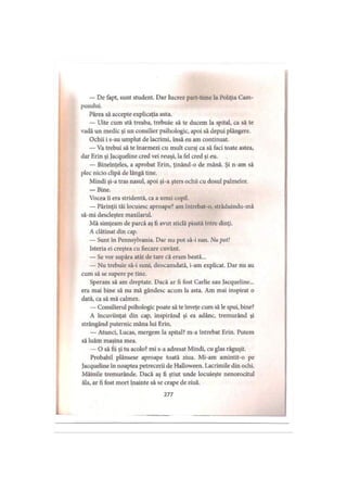 — De fapt, sunt student. Dar lucrez part-time la Poliţia Cam­
pusului.
Părea să accepte explicaţia asta.
— Uite cum stă treaba, trebuie să te ducem la spital, ca să te
vadă un medic şi un consilier psihologic, apoi să depui plângere.
Ochii i s-au umplut de lacrimi, însă eu am continuat.
— Va trebui să te înarmezi cu mult curaj ca să faci toate astea,
dar Erin şi Jacqueline cred vei reuşi, la fel cred şi eu.
— Bineînţeles, a aprobat Erin, ţinând-o de mână. Şi n-am să
plec nicio clipă de lângă tine.
Mindi şi-a tras nasul, apoi şi-a şters ochii cu dosul palmelor.
— Bine.
Vocea îi era stridentă, ca a unui copil.
— Părinţii tăi locuiesc aproape? am întrebat-o, străduindu-mă
să-mi descleştez maxilarul.
Mă simţeam de parcă aş fi avut sticlă pisată între dinţi.
A clătinat din cap.
— Sunt în Pennsylvania. Dar nu pot să-i sun. Nu pot!
Isteria ei creştea cu fiecare cuvânt.
— Se vor supăra atât de tare că eram beată...
— Nu trebuie să-i suni, deocamdată, i-am explicat. Dar nu au
cum să se supere pe tine.
Speram să am dreptate. Dacă ar fi fost Carlie sau Jacqueline...
era mai bine să nu mă gândesc acum la asta. Am mai inspirat o
dată, ca să mă calmez.
— Consilierul psihologic poate să te înveţe cum să le spui, bine?
A încuviinţat din cap, inspirând şi ea adânc, tremurând şi
strângând puternic mâna lui Erin.
— Atunci, Lucas, mergem la spital? m-a întrebat Erin. Putem
să luăm maşina mea.
— O să fii şi tu acolo? mi s-a adresat Mindi, cu glas răguşit.
Probabil plânsese aproape toată ziua. Mi-am amintit-o pe
Jacqueline în noaptea petrecerii de Halloween. Lacrimile din ochi.
Mâinile tremurânde. Dacă aş fi ştiut unde locuieşte nenorocitul
ăla, ar fi fost mort înainte să se crape de ziuă.
i
277
 