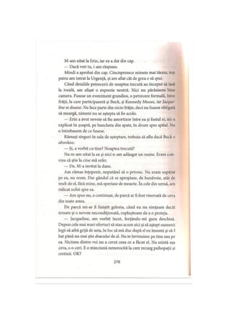M-am uitat ia Erin, iar ea a dat din cap.
— Dacă vrei tu, i-am răspuns.
Mindi a aprobat din cap. Cincisprezece minute mai târziu, toţi
patru am intrat la Urgenţă, şi am aflat cât de greu e să spui.
Când detaliile petrecerii de noaptea trecută au început să ias.»
la iveală, am afişat o expresie neutră. Nici nu părăsisem bine
camera. Fusese un eveniment grandios, o petrecere formală, între
frăţii, Ia care participaseră şi Buck, şi Kennedy Moore, iar Jacque
line se dusese. Nu face parte din nicio frăţie, deci nu fusese obligata
să meargă, nimeni nu se aştepta să fie acolo.
— Erin a avut nevoie să fiu amortizor între ea şi fostul ei, mi a
explicat în şoaptă, pe bancheta din spate, în drum spre spital. Nu
o întrebasem de ce fusese.
Rămaşi singuri în sala de aşteptare, trebuia să aflu dacă Buck o
abordase.
— Şi, a vorbit cu tine? Noaptea trecută?
Nu m-am uitat la ea şi nici n-am adăugat un nume. Eram coh-
vins că ştie la cine mă refer.
— Da. M-a invitat la dans.
Am rămas înţepenit, neputând să o privesc. Nu eram supărat
pe ea, nu eram. Dar gândul că se apropiase, de bunăvoie, atât de
mult de el, fără mine, mă speriase de moarte. în cele din urmă, am
ridicat ochii spre ea.
— Am spus nu, a continuat, de parcă ar fi fost vinovată de ceva
din toate astea.
De parcă mi-ar fi liniştit gelozia, când eu nu simţeam decât
teroare şi o nevoie necondiţionată, copleşitoare de a o proteja.
— Jacqueline, am vorbit încet, forţându-mi gura deschisă.
Depun cele mai mari eforturi să stau acum aici şi să aştept oamenii
legii să aibă grijă de asta, în loc să mă duc după el eu însumi şi să-l
bat până nu mai ştie dracului de el. Nu te învinuiesc pe tine sau pe
ea. Niciuna dintre voi nu a cerut ceea ce a tăcut el. Nu există aşa
ceva, s-o ceri. E o minciună nenorocită la care recurg psihopaţii şi
cretinii. OK?
278
 