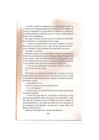 A dat din cap, fără să răspundă, iar eu am întrebat-o dacă i-a
iki optat nu-ul. Temperamentul meu era în pericol de explozie. îl
Minţeam, întinzându-se şi răsucindu-se, luptând să se elibereze,
promiţând pedepse şi răzbunări pe care n-aveam niciun drept să
Ioaplic. Abia mă abţineam.
Mi-a spus că fostul ei fusese cu ea şi că îi observase disconfor­
tul. îi povestise ce se întâmplase în acea noapte.
— A fost mai mânios decât l-am văzut vreodată. L-a luat pe
Ihick afară şi a discutat cu el, i-a spus să stea departe de mine...
ceea ce probabil l-a făcut pe Buck să se simtă slab şi de aceea...
Cuvintele i s-au înecat.
Jacqueline credea că resentimentele lui Buck la mustrările lui
Moore erau motivul pentru care o violase pe Mindi. Tristul adevăr
ora că se putea... tipii ca el sunt verigi slabe, care atacă atunci când
se simt neputincioşi. Dar ceea ce nu putea să priceapă Jacqueline
era că acţiunile lui nu erau din vina nimănui, decât a lui.
— Ce ţi-am spus adineauri? i-am răspuns. Asta nu e vina ta.
Mi-aş fi dorit să mă creadă.
* * *
Dacă Francis nu învăţase să strângă laba în pumn, la ora unu
noaptea bătea cineva la uşa mea. M-am uitat prin vizor, cu o bâtă
de baseball în mână. Apoi am lăsat-o înapoi, în colţ, am descuiat şi
am deschis repede.
— Jacqueline? De ce...?
Am tras-o înăuntru şi am încuiat uşa la loc.
— Ce s-a întâmplat?
S-a uitat la mine, cu ochii măriţi de frică, iar inima mea aproape
a încetat să mai bată.
— Vreau să-ţi spun doar că... îmi lipseşti, a izbucnit, cu vocea
frenetică, aproape fără suflare. Şi poate că asta sună ridicol... când
abia dacă ne cunoaştem unul pe celălalt, dar intre e-mailuri şi
mesaje telefonice şi... tot restul, am simţit că ne-am cunoscut. Că
ne cunoaştem. Şi imi lipseşte... nu ştiu cum s-o spun altfel... îmi
lipsesc ambele tale euri.
Suferinţa de pe faţa ei era... pentru că îi lipseam?
279
 