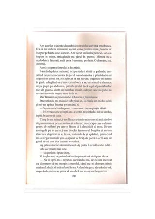 Am acordat o atenţie deosebită pistruiului care mă înnebunea,
lira ca un indiciu minuscul, aşezat acolo pentru mine, punctul de
început pe harta unei comori. Am trecut cu limba peste el, iar ea a
împins în mine, strângându-mi părul în pumni. Mintea mi-a
explodat cu fantezii, mult prea frumoase, perfecte. O doream, aşa,
cu totul.
Apoi, curgerea timpului a încetinit.
I-am îndepărtat sutienul, acoperindu-i sânii cu palmele, des­
criind cercuri concentrice în jurul mameloanelor şi plimbându-mi
degetele în josul lor. S-a aplecat să mă sărute, trăgându-mi limba
în gură, mângâind-o şi încercuind-o cu a sa, iar mâna i-a alunecat
de pe piept, pe abdomen, până la şiretul încă legat al pantalonilor
mei de pijama, dintr-un bumbac moale, subţire, care nu putea să
ascundă ce voia trupul meu de la ea.
Dar făcusem o promisiune. Făcusem o promisiune.
Strecurându-mi mâinile sub părul ei, la ceafa, am închis ochii
şi mi-am apăsat fruntea pe umărul ei.
— Spune-mi să mă opresc, i-am cerut, cu respiraţia tăiată.
— Nu vreau să te opreşti, mi-a şoptit, respirându-mi în ureche,
ispită în carne şi oase.
Timp de un minut, i-am lăsat cuvintele mieroase să mă absolve
de promisiunea pe care voiam să o încalc, de etica pe care o distru­
geam, de sufletul pe care o lăsam să îl deschidă, al meu. Ne-am
rostogolit pe o parte, i-am deschis fermoarul blugilor şi mi-am
strecurat degetele în ei, în ea, îndoindu-le şi apăsând, până când
mi-a strigat numele şi m-a apucat de braţ, de parcă n-ar fi avut de
gând să-mi mai dea drumul vreodată.
Aş putea să o fac să mă iubească. Aş putea fi următorul ei iubit...
Ah, dar ştiam mai bine.
— Jacqueline. Spune stop.
O imploram, neputând să îmi impun să mă dezlipesc de ea.
— Nu te opri, mi-a repetat, sărutându-mă, iar eu am încercat
cu disperare să-mi menţin controlul, când nu-mi doream nimic
mai mult decât să mă cufund în ea. A deschis gura, sărutându-mă,
sugerându-mi ce-aş putea să am dacă nu m-aş mai împotrivi.
281
 