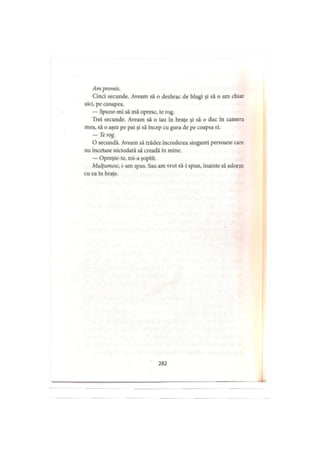 Am promis.
Cinci secunde. Aveam să o dezbrac de blugi şi să o am chiar
aici, pe canapea.
— Spune-mi să mă opresc, te rog.
Trei secunde. Aveam să o iau în braţe şi să o duc în camera
mea, să o aşez pe pat şi să încep cu gura de pe coapsa ei.
— Te rog.
O secundă. Aveam să trădez încrederea singurei persoane care
nu încetase niciodată să creadă în mine.
— Opreşte-te, mi-a şoptit.
Mulţumesc, i-am spus. Sau am vrut să-i spun, înainte să adorm
cu ea în braţe.
282
 
