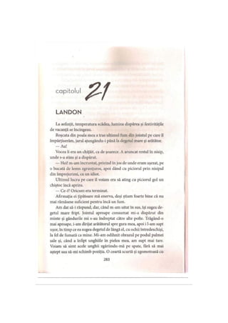 capitolul
LANDON
La asfinţit, temperatura scădea, lumina dispărea şi festivităţile
de vacanţă se încingeau.
Roşcata din poala mea a tras ultimul fum din jointul pe care îl
împărţiserăm, jarul ajungându-i până la degetul mare şi arătător.
— Au!
Vocea îi era un chiţăit, ca de şoarece. A aruncat restul în nisip,
unde s-a stins şi a dispărut.
— Hei! m-am încruntat, privind în jos de unde eram aşezat, pe
o bucată de lemn zgrunţuros, apoi dând cu piciorul prin nisipul
din împrejurimi, ca un idiot.
Ultimul lucru pe care îl voiam era să ating cu piciorul gol un
chiştoc încă aprins.
— Ce-i? Oricum era terminat.
Afirmaţia ei ţipătoare mă enerva, deşi ştiam foarte bine că nu
mai rămăsese suficient pentru încă un fum.
Am dat să-i răspund, dar, când m-am uitat în sus, îşi sugea de­
getul mare fript. Jointul aproape consumat mi-a dispărut din
minte şi gândurile mi s-au îndreptat către alte pofte. Trăgând-o
mai aproape, i-am dirijat arătătorul spre gura mea, apoi i l-am supt
uşor, in timp ce ea sugea degetul de lângă el, cu ochii întredeschişi,
la fel de fumată ca mine. Mi-am odihnit obrazul pe podul palmei
sale şi, când a înfipt unghiile in pielea mea, am supt mai tare.
Voiam să simt acele unghii zgâriindu-mă pe spate, fără să mai
aştept sau să-mi schimb poziţia. O ceartă scurtă şi zgomotoasă cu
283
 