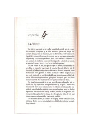 capitolul
LANDON
La câteva ore după ce m-a adus acasă de la spital, tata şi-a pier­
dut complet cumpătul şi a tăiat mocheta pătată de sânge din
camera de zi, până la duşumea, cu un fierăstrău pentru decupat.
Apoi, fără o mască de protecţie pe ochi sau pe nas, a pornit maşina
de şlefuit şi a raşchetat parchetul, până când lemnul s-a adâncit ca
un castron, în mijlocul camerei. Rumeguşul s-a ridicat ca fumul,
acoperind camera şi tot ce era în ea, inclusiv pe tata.
Eu am rămas în hol, cu spatele lipit de perete, acoperindu-mi
urechile cu palmele, îngreţoşat de sunetul durerii şi furiei lui, de
lacrimile şi hohotele răguşite combinate cu şlefuitul asurzitor, toate
fără niciun folos, pentru că nimic n-avea s-o aducă înapoi. Când
s-a oprit motorul, m-am târât până la uşă şi am tras cu ochiul înă­
untru. El stătea îngenuncheat, plângând şi tuşind, pata urii fiind
mai estompată, dar încă vizibilă sub şlefuitorul acum tăcut.
în ziua înmormântării, m-am trezit la sunetul paşilor săi pe
holul din faţa uşii mele, mergând înainte şi înapoi. Camera era
întunecată, afară nu se luminase, iar eu stăteam nemişcat, abia res­
pirând, identificând scârţâitul umeraşelor împinse unul în altul şi
zgomotul sertarelor deschise şi închise, înainte să se plimbe din
nou prin faţa uşii mele, în stânga şi-n dreapta, iar şi iar. O oră mai
târziu, uşa dormitorului lor s-a trântit, închisă.
Se mutase la parter, în camera de oaspeţi. Printr-un acord tacit,
niciunul dintre noi nu a mai păşit vreodată în dormitorul lor sigi­
lat şi bântuit.
32
 