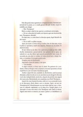 Fata din poala mea a gemut şi s-a împins în mine. Strivind pre­
zervativul în pumn, şi o coadă groasă din păr moale, roşcat în
cealaltă, am strigat:
— Hei, Thompson!
Rick s-a uitat o dată în jur, apoi şi-a continuat conversaţia.
— Fir-ar a dracului de treabă, am înjurat, apoi am încercat din
nou. Thompson, idiotule!
De data asta, s-a uitat doar în direcţia opusă, după flăcările de
doi metri.
— De ce urli? s-a plâns roşcata.
Apoi, am auzit-o a treia oară pe Amber, dar, de data asta, vocea
îi părea şi speriată şi mult mai departe. Nimeni nu era atent, în
afară de mine.
M-am ridicat şi am dat-o la o parte de pe mine pe fata caldă,
docilă, înmânându-i prezervativul. Am apăsat-o să se aşeze, iar
mâinile ei s-au dus direct spre şnurul pantalonilor mei scurţi. în
secunda aia, am ştiut ce credea: că vreau să-mi facă o felaţie îna­
inte s-o comitem. Şi era gata pentru asta.
Noaptea asta era blestemată.
Apucând-o ferm de umeri, i-am spus:
— Vin imediat.
A clipit confuză, cu buza uşor în afară. Nu puteam să o con­
damn. Chiar şi drogat, eram conştient că tocmai spusesem cel mai
stupid lucru care-mi ieşise vreodată pe gură.
Amber a ţipat din nou, auzindu-se, din fericire, cam la aceeaşi
distanţă ca data trecută, iar eu m-am întors şi am alergat în direcţia
vocii sale, îndepărtându-mă de foc, departe de partida mea sigură
din seara asta, blestemându-mi conştiinţa şi pe Rick Thompson.
Ieşind din raza luminii focului, ochii mi s-au acomodat încet,
ca să descopere două siluete care se sărutau. Super, mi-am zis.
Nemaipomenit! Abandonasem cea mai mişto ţipă pe care o văzu­
sem în ultimele săptămâni ca să alerg de-a lungul plajei şi să
descopăr că sora mai mică a lui Thompson urla când se săruta.
Figura mai mică s-a smucit, cea mare a prins-o, a imobilizat-o şi
285
 