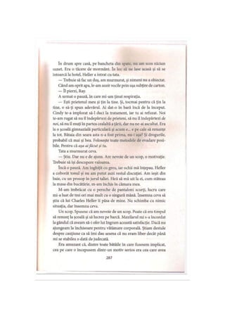 In drum spre casă, pe bancheta din spate, nu am scos niciun
sunet. Era o tăcere de mormânt. în loc să ne lase acasă şi să se
întoarcă la hotel, Heller a intrat cu tata.
— Trebuie să fac un duş, am murmurat, şi nimeni nu a obiectat.
Când am oprit apa, le-am auzit vocile prin uşa subţire de carton.
— îl pierzi, Ray.
A urmat o pauză, în care mi-am ţinut respiraţia.
— Eşti prietenul meu şi ţin la tine. Şi, tocmai pentru că ţin la
tine, o să-ţi spun adevărul. Ai dat-o în bară încă de la început.
Cindy te-a implorat să-l duci la tratament, iar tu ai refuzat. Noi
te-am rugat să nu il îndepărtezi de prieteni, să nu îl îndepărtezi de
noi, să nu îl muţi în partea cealaltă a ţării, dar nu ne-ai ascultat. Era
la o şcoală gimnazială particulară şi acum e... e pe cale să renunţe
la tot. Bătaia din seara asta n-a fost prima, nu-i aşa? Şi drogurile,
probabil că mai şi bea. Foloseşte toate metodele de evadare posi­
bile. Pentru că aţa aifăcut ţi tu.
Tata a murmurat ceva.
— Ştiu. Dar nu e de ajuns. Are nevoie de un scop, o motivaţie.
Trebuie să îşi descopere valoarea.
încă o pauză. Am înghiţit cu greu, iar ochii mă înţepau. Heller
a coborât tonul şi nu am putut auzi restul discuţiei. Am ieşit din
baie, cu un prosop în jurul taliei. Fără să mă uit la ei, cum stăteau
la masa din bucătărie, m-am închis în cămara mea.
M-am îmbrăcat cu o pereche de pantaloni scurţi, lucru care
mi-a luat de trei ori mai mult cu o singură mână. însemna ceva să
ştiu că lui Charles Heller îi păsa de mine. Nu schimba cu nimic
situaţia, dar însemna ceva.
Un scop. Spusese că am nevoie de un scop. Poate că era timpul
să renunţ la şcoală şi să lucrez pe barcă. Maxilarul mi s-a încordat
la gândul că aveam să-i ofer lui Ingram această satisfacţie. Dacă nu
ajungeam la închisoare pentru vătămare corporală. Ştiam destule
despre cauţiune ca să îmi dau seama că nu eram liber decât până
mi se stabilea o dată de judecată.
Era amuzant că, dintre toate bătăile în care fusesem implicat,
cea pe care o începusem dintr-un motiv serios era cea care avea
287
 