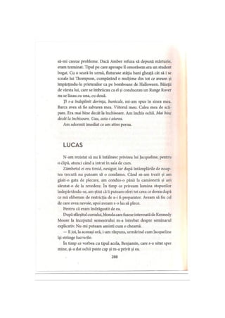 să-mi creeze probleme. Dacă Amber refuza să depună mărturie,
eram terminat. Tipul pe care aproape îl omorâsem era un student
bogat. Cu o seară în urmă, fluturase atâţia bani gheaţă cât să i se
scoale lui Thompson, cumpărând o mulţime din tot ce aveam şi
impărţindu-le prietenilor ca pe bomboane de Halloween. Băieţii
de vârsta lui, care se îmbrăcau ca el şi conduceau un Range Rover
nu se lăsau cu una, cu două.
Ţi s-a îndeplinit dorinţa, bunicule, mi-am spus în sinea mea.
Barca avea să fie salvarea mea. Viitorul meu. Calea mea de scă­
pare. Era mai bine decât la închisoare. Am închis ochii. Mai bine
decât la închisoare. Uau, asta-i aiurea.
Am adormit imediat ce am atins perna.
LUCAS
N-am rezistat să nu îi întâlnesc privirea lui Jacqueline, pentru
o clipă, atunci când a intrat în sala de curs.
Zâmbetul ei era timid, nesigur, iar după întâmplările de noap­
tea trecută nu puteam să o condamn. Când m-am trezit şi am
găsit-o gata dc plecare, am condus-o până la camionetă şi am
sărutat-o de la revedere. în timp ce priveam lumina stopurilor
îndepărtându-se, am ştiut că îi puteam oferi tot ceea ce dorea după
ce mă eliberam de restricţia de a-i fi preparator. Aveam să fiu cel
de care avea nevoie, apoi aveam s-o las să plece.
Pentru că eram îndrăgostit de ea.
După sfârşitul cursului, blonda care fusese interesată de Kennedy
Moore la începutul semestrului m-a întrebat despre seminarul
explicativ. Nu-mi puteam aminti cum o cheamă.
— Ejoi, la aceeaşi oră, i-am răspuns, urmărind cum Jacqueline
îşi strânge lucrurile.
în timp ce vorbea cu tipul acela. Benjamin, care s-a uitat spre
mine, şi-a dat ochii peste cap şi m-a privit şi ea.
288
 