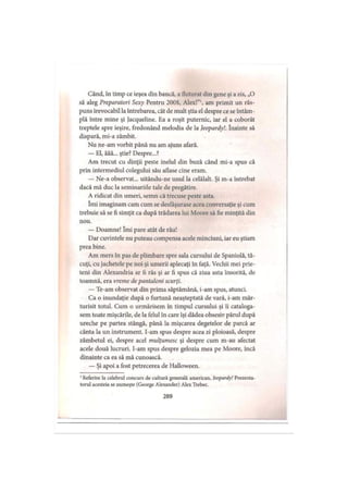 Când, în timp ce ieşea din bancă, a fluturat din gene şi a zis, „O
să aleg Preparatori Sexy Pentru 200$, Alex!”1, am primit un răs­
puns irevocabil la întrebarea, cât de mult ştia el despre ce se întâm­
plă între mine şi Jacqueline. Ea a roşit puternic, iar el a coborât
treptele spre ieşire, fredonând melodia de la Jeopardy!. înainte să
dispară, mi-a zâmbit.
Nu ne-am vorbit până nu am ajuns afară.
— El, ăăă... ştie? Despre...?
Am trecut cu dinţii peste inelul din buză când mi-a spus că
prin intermediul colegului său aflase cine eram.
— Ne-a observat... uitându-ne unul la celălalt. Şi m-a întrebat
dacă mă duc la seminariile tale de pregătire.
A ridicat din umeri, semn că trecuse peste asta.
îmi imaginam cam cum se desfâşurase acea conversaţie şi cum
trebuie să se fi simţit ca după trădarea lui Moore să fie minţită din
nou.
— Doamne! îmi pare atât de rău!
Dar cuvintele nu puteau compensa acele minciuni, iar eu ştiam
prea bine.
Am mers în pas de plimbare spre sala cursului de Spaniolă, tă­
cuţi, cu jachetele pe noi şi umerii aplecaţi în faţă. Vechii mei prie­
teni din Alexandria ar fi râs şi ar fi spus că ziua asta însorită, de
toamnă, era vreme de pantaloni scurţi.
— Te-am observat din prima săptămână, i-am spus, atunci.
Ca o inundaţie după o furtună neaşteptată de vară, i-am măr­
turisit totul. Cum o urmărisem în timpul cursului şi îi cataloga-
sem toate mişcările, de la felul în care îşi dădea obsesiv părul după
ureche pe partea stângă, până la mişcarea degetelor de parcă ar
cânta la un instrument. I-am spus despre acea zi ploioasă, despre
zâmbetul ei, despre acel mulţumesc şi despre cum m-au afectat
acele două lucruri. I-am spus despre gelozia mea pe Moore, încă
dinainte ca ea să mă cunoască.
— Şi apoi a fost petrecerea de Halloween.
1Referire la celebrul concurs de cultură generală american, Jeopardy! Prezenta­
torul acesteia se numeşte (George Alexander) Alex Trebec.
289
 