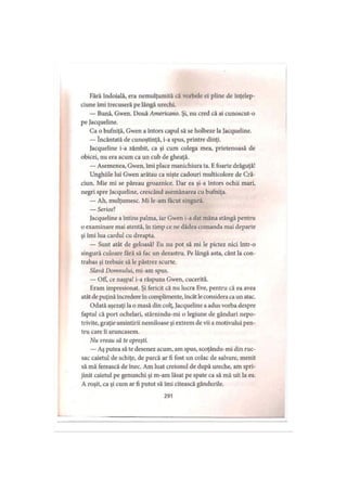 Fără îndoială, era nemulţumită că vorbele ei pline de înţelep­
ciune îmi trecuseră pe lângă urechi.
— Bună, Gwen. Două Americano. Şi, nu cred că ai cunoscut-o
pe Jacqueline.
Ca o bufniţă, Gwen a întors capul să se holbeze la Jacqueline.
— încântată de cunoştinţă, i-a spus, printre dinţi.
Jacqueline i-a zâmbit, ca şi cum colega mea, prietenoasă de
obicei, nu era acum ca un cub de gheaţă.
— Asemenea, Gwen, îmi place manichiura ta. Efoarte drăguţă!
Unghiile lui Gwen arătau ca nişte cadouri multicolore de Cră­
ciun. Mie mi se păreau groaznice. Dar ea şi-a întors ochii mari,
negri spre Jacqueline, crescând asemănarea cu bufniţa.
— Ah, mulţumesc. Mi le-am făcut singură.
— Serios?
Jacqueline a întins palma, iar Gwen i-a dat mâna stângă pentru
o examinare mai atentă, în timp ce ne dădea comanda mai departe
şi îmi lua cârdul cu dreapta.
— Sunt atât de geloasă! Eu nu pot să mi le pictez nici într-o
singură culoare tară să fac un dezastru. Pe lângă asta, cânt la con­
trabas şi trebuie să le păstrez scurte.
Slavă Domnului, mi-am spus.
— OfF, ce naşpa! i-a răspuns Gwen, cucerită.
Eram impresionat. Şi fericit că nu lucra Eve, pentru că ea avea
atât de puţină încredere în complimente, încât leconsidera ca un atac.
Odată aşezaţi la o masă din colţ, Jacqueline a adus vorba despre
faptul că port ochelari, stârnindu-mi o legiune de gânduri nepo­
trivite, graţie amintirii nemiloase şi extrem de vii a motivului pen­
tru care îi aruncasem.
Nu vreau să te opreşti.
— Aş putea să te desenez acum, am spus, scoţându-mi din ruc­
sac caietul de schiţe, de parcă ar fi fost un colac de salvare, menit
să mă ferească de înec. Am luat creionul de după ureche, am spri­
jinit caietul pe genunchi şi m-am lăsat pe spate ca să mă uit la ea.
A roşit, ca şi cum ar fi putut să îmi citească gândurile.
291
 