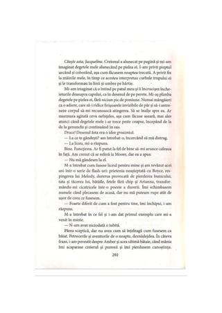 Citeşte asta, Jacqueline. Creionul a alunecat pe pagină şi mi-am
imaginat degetele mele alunecând pe pielea ei. I-am privit pieptul
urcând şi coborând, aşa cum făcusem noaptea trecută. A privit fix
la mâinile mele, în timp ce acestea interpretau curbele trupului ei
şi le transformau în linii şi umbre pe hârtie.
Mi-am imaginat că o întind pe patul meu şi îi încrucişez înche­
ieturile deasupra capului, ca in desenul de pe perete. Mi-aş plimba
degetele pe pielea ei, fără niciun pic de presiune. Numai mângâieri
ca o adiere, care să-i ridice firişoarele invizibile de păr şi să-i antre­
neze corpul să-mi recunoască atingerea. Să se înalţe spre ea. Ar
murmura agitată ceva neînţeles, aşa cum făcuse aseară, mai ales
atunci când degetele mele i-ar trece peste coapse, începând de la
de la genunchi şi continuând în sus.
Drace! Desenul ăsta era o idee groaznică.
— La ce te gândeşti? am întrebat-o, încercând să mă distrag.
— La liceu, mi-a răspuns.
Bine. Funcţiona. Ar fi putut la fel de bine să-mi arunce cafeaua
în faţă. Am crezut că se referă la Moore, dar ea a spus:
— Nu mă gândeam la el.
M-a întrebat cum fusese liceul pentru mine şi am revăzut acei
ani într-o serie de flash-uri: prietenia neaşteptată cu Boyce, res­
pingerea lui Melody, durerea provocată de pierderea bunicului,
tata şi tăcerea lui, bătăile, fetele fără chip şi Arianna, transfor-
mându-mi cicatricele într-o poezie a durerii. îmi schimbasem
numele când plecasem de acasă, dar nu mă puteam rupe atât de
uşor de ceea ce fusesem.
— Foarte diferit de cum a fost pentru tine, îmi închipui, i-am
răspuns.
M-a întrebat în ce fel şi i-am dat primul exemplu care mi-a
venit în minte.
— N-am avut niciodată o iubită.
Părea sceptică, dar nu avea cum să înţeleagă cum fusesem ca
băiat. Petrecerile şi aventurile de o noapte, deznădejdea. în câteva
fraze, i-am povestit despre Amber şi acea ultimă bătaie, când mânia
îmi acaparase creierul şi pumnii şi îmi pierdusem cunoştinţa.
292
 