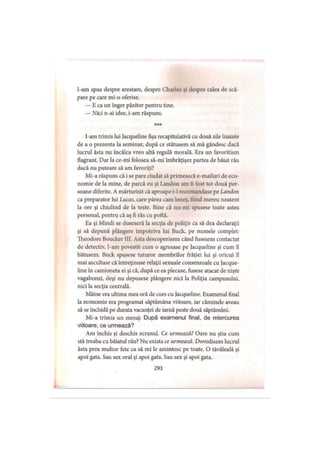 I-am spus despre arestare, despre Charles şi despre calea de scă­
pare pe care mi-o oferise.
— E ca un înger păzitor pentru tine.
— Nici n-ai idee, i-am răspuns.
* * *
I-am trimis lui Jacqueline fişa recapitulativă cu două zile înainte
de a o prezenta la seminar, după ce stătusem să mă gândesc dacă
lucrul ăsta nu încălca vreo altă regulă morală. Era un favoritism
flagrant. Dar la ce-mi folosea să-mi îmbrăţişez partea de băiat rău
dacă nu puteam să am favoriţi?
Mi-a răspuns că i se pare ciudat să primească e-mailuri de eco­
nomie de la mine, de parcă eu şi Landon am fi fost tot două per­
soane diferite. A mărturisit că aproape i-1 recomandase pe Landon
ca preparator lui Lucas, care părea cam leneş, fiind mereu neatent
la ore şi chiulind de la teste. Bine că nu-mi spusese toate astea
personal, pentru că aş fi râs cu poftă.
Ea şi Mindi se duseseră la secţia de poliţie ca să dea declaraţii
şi să depună plângere împotriva lui Buck, pe numele complet:
Theodore Boucker III. Asta descoperisem când fusesem contactat
de detectiv. I-am povestit cum o agresase pe Jacqueline şi cum îl
bătusem. Buck spusese tuturor membrilor frăţiei lui şi oricui îl
mai ascultase că întreţinuse relaţii sexuale consensuale cu Jacque­
line în camioneta ei şi că, după ce ea plecase, fusese atacat de nişte
vagabonzi, deşi nu depusese plângere nici la Poliţia campusului,
nici la secţia centrală.
Mâine era ultima mea oră de curs cu Jacqueline. Examenul final
la economie era programat săptămâna viitoare, iar căminele aveau
să se închidă pe durata vacanţei de iarnă peste două săptămâni.
Mi-a trimis un mesaj: După examenul final, de miercurea
viitoare, ce urmează?
Am închis şi deschis ecranul. Ce urmează? Oare nu ştia cum
stă treaba cu băiatul rău? Nu exista ce urmează. Dovedisem lucrul
ăsta prea multor fete ca să mi le amintesc pe toate. O tăvăleală şi
apoi gata. Sau sex oral şi apoi gata. Sau sex şi apoi gata.
293
 