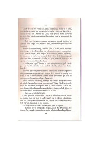 *♦*
i nuly trecea des pe la noi, să ne verifice pe mine şi pe tata,
iiiltn .imiţi ne mâncare sau ajutându-ne la curăţenie. De obicei,
vt ut .i Însoţită de Charles sau Cole, care spunea toate lucrurile
iii> >ii.. chiar dacă erau aceleaşi lucruri pe care le auzeam de la
I••ii.1 lumea.
Inii pare rău pentru mama ta, spusese aseară, în timp ce
l in .im unul lângă altul pe patul meu, cu manetele jocului video
In mâini.
Am încuviinţat din cap, cu ochii ţintă la ecran, unde ne între-
. ir.1 1 .un pe o stradă celebră, nu-mi amintesc exact care, răstur-
ii.Uhl pubele, copaci, alte maşini şi ocazionalii pietoni nefericiţi.
I ii încercam să nu lovesc oameni. Cole părea să îi ţintească, mai
il. s i and sora lui mai mică, Carlie, era prin preajmă, pentru că se
spri i.i de fiecare dată când o făcea.
Ai lovit un copiii Tocmai ai lovit intenţionat un copiii îi stri-
i'.i ea, când maşina lui sărise peste bordură şi călcase un skate-
hoarder.
II iertam pe Cole pentru că lovea intenţionat pietonii şi pentru
. i spunea ceea ce spunea toată lumea. Avea numai zece ani şi mă
li.ii.i la fel ca întotdeauna. Dintre toate persoanele pe care le
i unoşteam, el era singurul care făcea asta.
Intr-o sâmbătă dimineaţă, am ieşit din camera mea şi am cobo-
i.it scările, la auzul unor voci murmurând. Tata şi Cindy stăteau la
masa din bucătărie, strângând între ei cănile de cafea. Vocile lor,
deşi abia şoptite, răsunau în cameră şi se revărsau pe hol. Ştiam că
discutau despre mine înainte să aud ce ziceau.
— Ray, are nevoie de terapie.
Cindy glumise întotdeauna că şi-ar fi schimbat ambele surori
i u mama, care era sora ei „adevărată”. Ca o mătuşă băgăcioasă
i are mă cunoştea dintotdeauna, mă tratase mereu ca şi cum ar fi
ldst, parţial, datoria ei să mă crească.
Un lung moment, tata a rămas tăcut, apoi a răspuns:
— Landon are o imaginaţie bogată, doar ştii. Desenează tot
limpui. Nu cred că, pentru câteva schiţe, trebuie să-l duc la psihiatru.
33
 