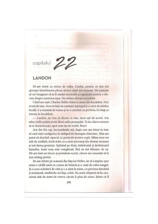 capitolul
LANDON
M-am trezit cu miros de cafea. Ciudat, pentru că tata era
aproape întotdeauna plecat atunci când mă trezeam. Nu puteam
să-mi imaginez că ar fi anulat excursiile programate pentru a dis­
cuta despre arestarea mea. Nu refuza clienţii niciodată.
Când am ieşit, Charles Heller stătea la masa din bucătărie. Nici
urmă de tata. Avea în faţă un carneţel, laptopul şi o carte de telefon
locală. S-a rezemat de scaun şi m-a cercetat cu privirea, in timp ce
intram în bucătărie.
— Landon, aş vrea să discut cu tine, dacă eşti de acord. Am
adus chifle prăjite şi am făcut cafea proaspătă. Te las câteva minute
să te dezmeticeşti, apoi vom sta de vorbă. Bine?
Am dat din cap, încruntându-mă, după care am intrat în baie
să caut nişte analgezice în dulapul de deasupra chiuvetei. Abia am
putut să deschid capacul cu protecţie pentru copii. Mâna mea era
atât de umflată, încât arăta ca a unui personaj din desene animate
şi mă durea groaznic. Spălatul pe dinţi, îmbrăcatul şi dezbrăcatul
hainelor, toate erau mai complicate Iară să mă folosesc de ea.
Mi-am luat un tricou şi pantaloni scurţi, cărora am renunţat să le
mai strâng şiretul.
M-am trântit pe scaunul din faţa lui Heller, iar el a împins spre
mine o chiflă unsă cu crema de brânză şi o cană de cafea neagră.
Şi-a scos ochelarii de citit şi s-a uitat la mine, cu privirea deschisă
şi insistentă, studiindu-mi faţa, ochii. Nu eram obişnuit să fiu exa­
minat atât de atent de cineva căruia îi păsa de mine. Ştiam că îl
295
 