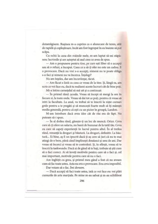 dezamăgisem. Ruşinea m-a cuprins ca o alunecare de teren, atât
de rapidă şi copleşitoare, încât am fost îngropat în ea înainte să pot
scăpa.
Cu ochii la cana din mâinile mele, m-am luptat să-mi stăpâ­
nesc lacrimile şi am aşteptat să aud ceea ce avea de spus.
— Am o propunere pentru tine, pe care eşti liber să o accepţi
sau să o refuzi, a început. Ceea ce o să-ţi ofer nu este un cadou. E
o provocare. Dacă nu vrei s-o accepţi, nimeni nu te poate obliga
s-o faci şi nimeni nu va încerca. înţelegi?
Nu am înţeles, dar am încuviinţat, tăcut.
— Am făcut o listă cu ceea ce vreau de la tine. Şi, lângă ea, am
scris ce voi face eu, dacă tu realizezi aceste lucruri cât de bine poţi.
Mi-a întins carneţelul să mă uit şi a continuat:
— în primul rând: şcoala. Vreau să începi să mergi la ore in
fiecare zi, la toate orele. Vreau să dai tot ce poţi, pentru că vreau să
intri la facultate. La anul, va trebui să te înscrii la nişte cursuri
grele pentru a te pregăti şi să munceşti foarte mult să îţi măreşti
media generală, pentru că eşti cu un picior în groapă, Landon.
M-am întrebam dacă avea idee cât de rău era de fapt. Nu
puteam să-i spun.
— în al doilea rând, găseşte-ţi un loc de muncă. Orice. Ceva
care să-ţi ofere un salariu, nu banii de buzunar de la tatăl tău. Ceva
cu care să capeţi experienţă în lucrul pentru altul. în al treilea
rând, renunţă la droguri şi băutură. La droguri, definitiv. La bău­
tură... Ei bine, aş fi un ipocrit dacă ţi-aş cere să juri că nu te mai
atingi de o bere, până când împlineşti douăzeci şi unu de ani. Dar
vreau să încerci şi vreau să te controlezi. Şi, în sfârşit, vreau să te
înscrii la taekwondo. Dacă ai de gând să te baţi, trebuie să ştii cum
să o faci corect. Ai să înveţi motivele pentru care să o faci şi, cel
mai important, motivele pentru care să nu o faci.
Am înghiţit cu greu, şi primul meu gând a fost că nu aveam
cum să fac toate astea. Asta nu era o provocare. Era ceva imposibil.
Dar voiam să o fac. Îmi doream.
— Dacă accepţi să faci toate astea, iată ce voi face eu: voi plăti
cursurile de arte marţiale. Pe mine m-au salvat şi m-au echilibrat
296
 