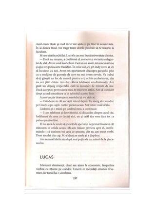 când eram tânăr şi cred că te vor ajuta şi pe tine în sensul ăsta.
în al doilea rând, voi trage toate sforile posibile să te înscriu la
facultate.
M-am uitat în ochii lui. Lucra la cea mai bună universitate din stat.
— Dacă nu reuşesc, a continuat el, mai este şi varianta colegiu­
lui de stat. Avem unul foarte bun. Faci un an acolo, iei note maxime
şi apoi vei putea să te transferi. In orice caz, eu şi Cindy vrem să vii
să locuieşti cu noi. Avem un apartament deasupra garajului plin
cu o mulţime de gunoaie de care nu mai avem nevoie. Va trebui
să-ţi găseşti un loc de muncă pentru a-ţi achita şcolarizarea, dar
nu vei plăti chirie. Am dat câteva telefoane azi-dimineaţă. Am
găsit un dojang respectabil cam la douăzeci de minute de noi.
Dacă acceptaţi provocarea mea, te înscriem astăzi. Am să consider
drept acord semnătura ta în subsolul acestei liste.
A pus un pix deasupra carnetului şi s-a ridicat.
— Gândeşte-te cât serveşti micul dejun. Eu merg să-i conduc
pe Cindy şi pe copii. Astăzi pleacă acasă. Mă întorc mai târziu.
Lăsându-şi o mână pe umărul meu, a continuat:
— I-am telefonat şi detectivului, să discutăm despre cazul tău.
Indiferent de ceea ce decizi aici, eu şi tatăl tău vom face tot ce
putem pentru tine.
El nu avea de unde să ştie cât de speriat şi deprimat fusesem cât
stătusem în celula aceea. Mi-am ridicat privirea spre el, confir-
mându-i că auzisem tot ceea ce spusese, dar nu am putut vorbi.
Doar am dat din cap. M-a bătut pe umăr şi a dispărut.
Am semnat hârtia aia după mai puţin de un minut de la pleca­
rea lui.
L U C A S
Miercuri dimineaţă, când am ajuns la economie, Jacqueline
vorbea cu Moore pe coridor. Umerii ei încordaţi emanau frus­
trare, iar tonul lui o confirma.
297
 