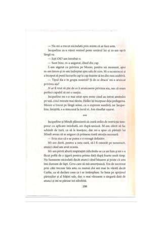 — Nu mi-a trecut niciodată prin minte că ar face asta.
Jacqueline m-a văzut venind peste umărul lui şi m-am oprit
lângă ea.
— Eşti OK? am întrebat-o.
— Sunt bine, m-a asigurat, dând din cap.
L-am săgetat cu privirea pe Moore, pentru un moment, apoi
m-am întors şi m-am îndreptat spre sala de curs. M-a recunoscut şi
a început să pună lucrurile cap la cap înainte să ies din raza auditivă.
— Tipul ăla e în grupa noastră? Şi de ce dracu’ mi-a aruncat
privirea aia?
N-ar fi vrut să ştie de ce îi aruncasem privirea aia, sau că eram
perfect capabil să mi-o susţin.
Jacqueline nu s-a mai uitat spre mine când au intrat amândoi
pe uşă, cinci minute mai târziu. Heller îşi începuse deja prelegerea.
Moore a trecut pe lângă mine, cu o expresie sumbră, iar Jacque­
line, liniştită, s-a strecurat la locul ei. Am răsuflat uşurat.
* * *
Jacqueline şi Mindi plănuiseră să ceară ordin de restricţie tem­
porar cu aplicare imediată, azi după-amiază. M-am oferit să fac
schimb de tură, ca să le însoţesc, dar mi-a spus că părinţii lui
Mindi aveau să se asigure că primeau toată atenţia necesară.
— Erin zice că s-ar putea s-o retragă definitiv.
Mi-am dorit, pentru a suta oară, să-l fi omorât pe nenorocit,
atunci când am avut ocazia.
Mi-am privit aburii respiraţiei ridicându-se ca un fum şi mi s-a
făcut poftă de o ţigară pentru prima dată după foarte mult timp.
Nu fumasem niciodată decât atunci când băusem şi poate că asta
îmi doream de fapt. Ceva care să mă amorţească. Era de necrezut
prin câte trecuse fata asta cu numai doi ani mai în vârstă decât
Carlie, ca să declare ceea ce i se întâmplase. Se baza pe sprijinul
părinţilor şi al frăţiei sale, dar, o mai văzusem o singură dată de
atunci şi mi se păruse tot zdrobită.
298
 