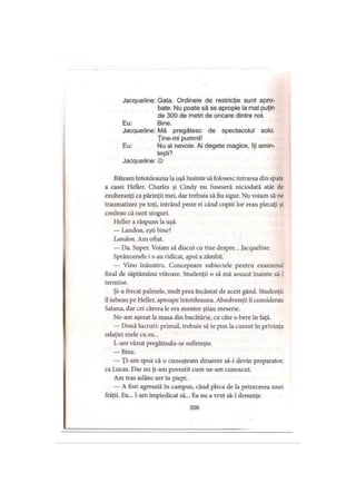 Jacqueline: Gata. Ordinele de restricţie sunt apro­
bate. Nu poate să se apropie la mai puţin
de 300 de metri de oricare dintre noi.
Eu: Bine.
Jacqueline: Mă pregătesc de spectacolul solo.
Ţine-mi pumnii!
Eu: Nu ai nevoie. Ai degete magice, îţi amin­
teşti?
Jacqueline: ©
Bâteam întotdeauna la uşă înainte să folosesc intrarea din spate
a casei Heller. Charles şi Cindy nu fuseseră niciodată atât de
exuberanţi ca părinţii mei, dar trebuia să fiu sigur. Nu voiam să ne
traumatizez pe toţi, intrând peste ei când copiii lor erau plecaţi şi
credeau că sunt singuri.
Heller a răspuns la uşă.
— Landon, eşti bine?
Landon. Am oftat.
— Da. Super. Voiam să discut cu tine despre... Jacqueline.
Sprâncenele i s-au ridicat, apoi a zâmbit.
— Vino înăuntru. Concepeam subiectele pentru examenul
final de săptămâna viitoare. Studenţii o să mă urască înainte să-l
termine.
Şi-a frecat palmele, mult prea încântat de acest gând. Studenţii
îl iubeau pe Heller, aproape întotdeauna. Absolvenţii îl considerau
Satana, dar cei cărora le era mentor ştiau meserie.
Ne-am aşezat la masa din bucătărie, cu câte o bere în faţă.
— Două lucruri: primul, trebuie să te pun la curent în privinţa
relaţiei mele cu ea...
L-am văzut pregătindu-se sufleteşte.
— Bine.
— Ţi-am spus că o cunoşteam dinainte să-i devin preparator,
ca Lucas. Dar nu ţi-am povestit cum ne-am cunoscut.
Am tras adânc aer în piept.
— A fost agresată în campus, când pleca de la petrecerea unei
frăţii. Eu... l-am împiedicat să... Ea nu a vrut să-l denunţe.
300
 