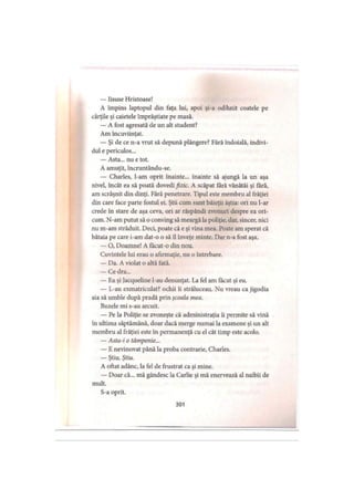 — Iisuse Hristoase!
A împins laptopul din faţa lui, apoi şi-a odihnit coatele pe
cărţile şi caietele împrăştiate pe masă.
— A fost agresată de un alt student?
Am încuviinţat.
— Şi de ce n-a vrut să depună plângere? Fără îndoială, indivi­
dul e periculos...
— Asta... nu e tot.
A amuţit, încruntându-se.
— Charles, l-am oprit înainte... înainte să ajungă la un aşa
nivel, încât ea să poată dovedi fizic. A scăpat fără vânătăi şi fără,
am scrâşnit din dinţi. Fără penetrare. Tipul este membru al frăţiei
din care face parte fostul ei. Ştii cum sunt băieţii ăştia: ori nu l-ar
crede în stare de aşa ceva, ori ar răspândi zvonuri despre ea ori­
cum. N-am putut să o conving să meargă la poliţie, dar, sincer, nici
nu m-am străduit. Deci, poate că e şi vina mea. Poate am sperat că
bătaia pe care i-am dat-o o să îl înveţe minte. Dar n-a fost aşa.
— O, Doamne! A făcut-o din nou.
Cuvintele lui erau o afirmaţie, nu o întrebare.
— Da. A violat o altă fată.
— Ce dra...
— Ea şi Jacqueline l-au denunţat. La fel am făcut şi eu.
— L-au exmatriculat? ochii îi străluceau. Nu vreau ca jigodia
aia să umble după pradă prin şcoala mea.
Buzele mi s-au arcuit.
— Pe la Poliţie se zvoneşte că administraţia îi permite să vină
în ultima săptămână, doar dacă merge numai la examene şi un alt
membru al frăţiei este în permanenţă cu el cât timp este acolo.
— Asta-i o tâmpenie...
— E nevinovat până la proba contrarie, Charles.
— Ştiu. Ştiu.
A oftat adânc, la fel de frustrat ca şi mine.
— Doar că... mă gândesc la Carlie şi mă enervează al naibii de
mult.
S-a oprit.
301
 