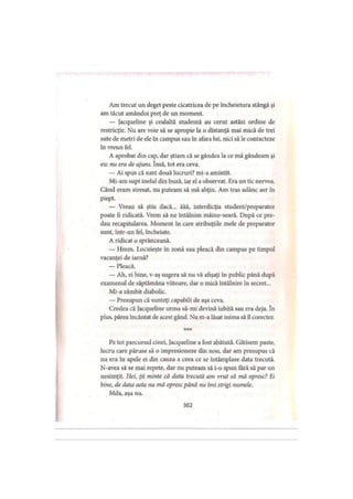Am trecut un deget peste cicatricea de pe încheietura stângă şi
am tăcut amândoi preţ de un moment.
— Jacqueline şi cealaltă studentă au cerut astăzi ordine de
restricţie. Nu are voie să se apropie la o distanţă mai mică de trei
sute de metri de ele în campus sau în afara lui, nici să le contacteze
în vreun fel.
A aprobat din cap, dar ştiam că se gândea la ce mă gândeam şi
eu: nu era de ajuns. însă, tot era ceva.
— Ai spus că sunt două lucruri? mi-a amintit.
Mi-am supt inelul din buză, iar el a observat. Era un tic nervos.
Când eram stresat, nu puteam să mă abţin. Am tras adânc aer în
piept.
— Vreau să ştiu dacă... ăăă, interdicţia student/preparator
poate fi ridicată. Vrem să ne întâlnim mâine-seară. După ce pre­
dau recapitularea. Moment în care atribuţiile mele de preparator
sunt, într-un fel, încheiate.
A ridicat o sprânceană.
— Hmm. Locuieşte in zonă sau pleacă din campus pe timpul
vacanţei de iarnă?
— Pleacă.
— Ah, ei bine, v-aş sugera să nu vă afişaţi în public până după
examenul de săptămâna viitoare, dar o mică întâlnire în secret...
Mi-a zâmbit diabolic.
— Presupun că sunteţi capabili de aşa ceva.
Credea că Jacqueline urma să-mi devină iubită sau era deja. în
plus, părea încântat de acest gând. Nu m-a lăsat inima să îl corectez.
* * *
Pe tot parcursul cinei, Jacqueline a fost abătută. Gătisem paste,
lucru care păruse să o impresioneze din nou, dar am presupus că
nu era în apele ei din cauza a ceea ce se întâmplase data trecută.
N-avea să se mai repete, dar nu puteam să i-o spun fără să par un
nesimţit. Hei, ţii minte că data trecută am vrut să mă opresc? Ei
bine, de data asta nu mă opresc până nu îmi strigi numele.
Mda, aşa nu.
302
 